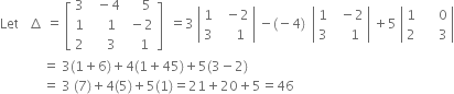 Let space space space increment space equals space open square brackets table row 3 cell space space minus 4 end cell cell space space space space 5 end cell row 1 cell space space space space 1 end cell cell space minus 2 end cell row 2 cell space space space space 3 end cell cell space space space 1 end cell end table close square brackets space space equals 3 space open vertical bar table row 1 cell space space minus 2 end cell row 3 cell space space space space 1 end cell end table close vertical bar space minus left parenthesis negative 4 right parenthesis space space open vertical bar table row 1 cell space space minus 2 end cell row 3 cell space space space space 1 end cell end table close vertical bar space plus 5 space open vertical bar table row 1 cell space space space space space 0 end cell row 2 cell space space space space space 3 end cell end table close vertical bar
space space space space space space space space space space space space space equals space 3 left parenthesis 1 plus 6 right parenthesis plus 4 left parenthesis 1 plus 45 right parenthesis plus 5 left parenthesis 3 minus 2 right parenthesis
space space space space space space space space space space space space space equals space 3 space left parenthesis 7 right parenthesis plus 4 left parenthesis 5 right parenthesis plus 5 left parenthesis 1 right parenthesis equals 21 plus 20 plus 5 equals 46
space space space space space space space space