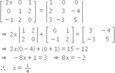 open square brackets table row cell 2 straight x end cell cell space 0 end cell cell space space 1 end cell row 0 cell space 1 end cell cell space space 2 end cell row cell negative 1 end cell cell space 2 end cell cell space space 0 end cell end table close square brackets space equals space open vertical bar table row 1 cell space space space space 0 end cell cell space space space 0 end cell row 2 cell space space space space 3 end cell cell space minus 4 end cell row 3 cell negative 3 end cell cell space space 5 end cell end table close vertical bar
rightwards double arrow space 2 straight x space open vertical bar table row 1 cell space space 2 end cell row 2 cell space space 0 end cell end table close vertical bar plus space open square brackets table row 0 cell space space 1 end cell row cell negative 1 end cell cell space space 2 end cell end table close square brackets equals space open square brackets table row 3 cell space minus 4 end cell row cell negative 3 end cell cell space space space space 5 end cell end table close square brackets
rightwards double arrow space 2 straight x left parenthesis 0 minus 4 right parenthesis plus left parenthesis 0 plus 1 right parenthesis equals 15 minus 12
rightwards double arrow space space space minus 8 straight x plus 1 equals 3 space space space rightwards double arrow space 8 straight x equals negative 2
therefore space space space space straight x equals space begin inline style 1 fourth end style

