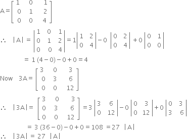 straight A equals open square brackets table row cell 1 space space end cell cell space space 0 end cell cell space space space space space 1 end cell row 0 cell space space 1 end cell cell space space space space space 2 end cell row 0 cell space space 0 end cell cell space space space space 4 end cell end table close square brackets
therefore space space space space open vertical bar space straight A space close vertical bar space equals space open vertical bar table row 1 cell space space 0 end cell cell space space 1 end cell row 0 cell space space 1 end cell cell space space 2 end cell row 0 cell space space space 0 end cell cell space space 4 end cell end table close vertical bar equals 1 open vertical bar table row 1 cell space space 2 end cell row 0 cell space space 4 end cell end table close vertical bar minus 0 space space open vertical bar table row 0 cell space space 2 end cell row 0 cell space space 4 end cell end table close vertical bar space plus 0 space open vertical bar table row 0 cell space space 1 end cell row 0 cell space space 0 end cell end table close vertical bar
space space space space space space space space space space space space space space space equals space 1 space left parenthesis 4 minus 0 right parenthesis minus 0 plus 0 equals 4
Now space space space space 3 straight A equals space open square brackets table row cell 3 space space end cell cell space space 0 end cell cell space space space space space 3 end cell row 0 cell space space 3 end cell cell space space space space space 6 end cell row 0 cell space space 0 end cell cell space space space space 12 end cell end table close square brackets
therefore space space space space open vertical bar space 3 straight A space close vertical bar equals space space open square brackets table row 3 cell space space space space 0 end cell cell space space space space space space 3 end cell row 0 cell space space space 3 end cell cell space space space space space 6 end cell row 0 cell space space space 0 end cell cell space space space 12 end cell end table close square brackets space equals 3 space open vertical bar table row 3 cell space space 6 end cell row 0 cell space space 12 end cell end table close vertical bar minus 0 space open vertical bar table row 0 cell space space 3 end cell row 0 cell space 12 end cell end table close vertical bar plus 0 space open vertical bar table row 0 cell space space 3 end cell row 3 cell space space space 6 end cell end table close vertical bar
space space space space space space space space space space space space space space space space space equals space 3 space left parenthesis 36 minus 0 right parenthesis minus 0 plus 0 equals 108 space equals 27 space space space open vertical bar space straight A space close vertical bar space
therefore space space space space open vertical bar space 3 straight A space close vertical bar space equals space 27 space space space open vertical bar space straight A space close vertical bar space
space space space space space space space space space space space space space space space space space space space space space space