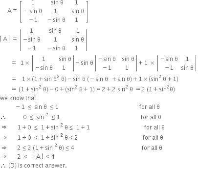 space space space space space straight A equals space open square brackets table row 1 cell space space space sin space straight theta end cell 1 row cell negative sin space straight theta end cell 1 cell space space sin space straight theta end cell row cell negative 1 end cell cell space minus sin space straight theta end cell 1 end table close square brackets
open vertical bar space straight A space close vertical bar space equals space open vertical bar table row 1 cell space sin space straight theta end cell cell space space 1 end cell row cell negative sin space straight theta end cell cell space 1 end cell cell space space sin space straight theta end cell row cell negative 1 end cell cell space space minus sin space straight theta end cell 1 end table close vertical bar space
space space space space space space space equals space space 1 cross times space open vertical bar table row 1 cell space space sin space straight theta end cell row cell negative sin space straight theta end cell 1 end table close vertical bar minus sin space straight theta space open vertical bar table row cell negative sin space straight theta end cell cell space space sin space straight theta end cell row cell negative 1 end cell 1 end table close vertical bar plus 1 space cross times space open vertical bar table row cell negative sin space straight theta end cell 1 row cell negative 1 end cell cell sin space straight theta end cell end table close vertical bar space
space space space space space space space equals space space space 1 cross times left parenthesis 1 plus sin space straight theta squared space straight theta right parenthesis minus sin space straight theta space left parenthesis negative sin space straight theta space space plus sin space straight theta right parenthesis plus 1 cross times left parenthesis sin squared space straight theta plus 1 right parenthesis
space space space space space space space equals space left parenthesis 1 plus sin squared space straight theta right parenthesis minus 0 plus left parenthesis sin squared space straight theta plus 1 right parenthesis equals 2 plus 2 space sin squared space straight theta space equals 2 space left parenthesis 1 plus sin squared straight theta right parenthesis
we space know space that
space space space space space space space space space space minus 1 space less or equal than space sin space straight theta space less or equal than 1 space space space space space space space space space space space space space space space space space space space space space space space space space space space space space space space space space space space space space space space space space space space space space space space space space space space space space space space for space all space straight theta
therefore space space space space space space space space space space space 0 space less or equal than space sin space to the power of 2 space end exponent less or equal than 1 space space space space space space space space space space space space space space space space space space space space space space space space space space space space space space space space space space space space space space space space space space space space space space space space space space space space space space space for space all space straight theta
rightwards double arrow space space space space space space 1 plus 0 space less or equal than space 1 plus sin space squared space straight theta less or equal than space 1 plus 1 space space space space space space space space space space space space space space space space space space space space space space space space space space space space space space space space space space space space space for space all space straight theta space space space space space space space space space space space
rightwards double arrow space space space space space space 1 plus 0 space less or equal than space 1 plus sin space squared space straight theta less or equal than 2 space space space space space space space space space space space space space space space space space space space space space space space space space space space space space space space space space space space space space space space space space space space space for space all space straight theta space space space space space space space space
rightwards double arrow space space space space space space 2 less or equal than 2 space left parenthesis 1 plus sin space squared space straight theta right parenthesis less or equal than 4 space space space space space space space space space space space space space space space space space space space space space space space space space space space space space space space space space space space space space space space space space space space space space space for space all space straight theta space space space space space space space space
rightwards double arrow space space space space space space 2 space less or equal than space space space open vertical bar space straight A space close vertical bar space less or equal than 4
therefore space left parenthesis straight D right parenthesis space is space correct space answer. space space space space space space space space