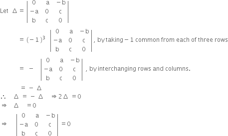 Let space space increment equals space open vertical bar table row 0 cell space space space straight a end cell cell space space minus straight b end cell row cell negative straight a end cell cell space space 0 end cell cell space space straight c end cell row straight b cell space space straight c end cell cell space space 0 end cell end table close vertical bar
space space space space space space space space space space space space equals space left parenthesis negative 1 space right parenthesis cubed space space space open vertical bar table row 0 cell space space space straight a end cell cell space space minus straight b end cell row cell negative straight a end cell cell space space 0 end cell cell space space straight c end cell row straight b cell space space straight c end cell cell space space 0 end cell end table close vertical bar space comma space by space taking minus 1 space common space from space each space of space three space rows
space space space space space space space space space space space space equals space space minus space space space space open vertical bar table row 0 cell space space space straight a end cell cell space space minus straight b end cell row cell negative straight a end cell cell space space 0 end cell cell space space straight c end cell row straight b cell space space straight c end cell cell space space 0 end cell end table close vertical bar space space comma space by space interchanging space rows space and space columns.
space space space space space space space space space space space space space equals space minus space increment
therefore space space space space increment space equals space minus space increment space space space space rightwards double arrow 2 increment space equals 0 space
rightwards double arrow space space space increment space space space space equals 0
rightwards double arrow space space space space space open vertical bar table row 0 cell space space space straight a end cell cell space space minus straight b end cell row cell negative straight a end cell cell space space 0 end cell cell space space straight c end cell row straight b cell space space straight c end cell cell space space 0 end cell end table close vertical bar space equals 0
