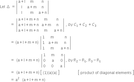 Let space increment space equals space open vertical bar table row cell straight a plus straight l end cell straight m straight n row straight I cell straight a plus straight m end cell straight n row straight I straight m cell straight a plus straight n end cell end table close vertical bar space
space space space space space space space space space space space equals space space open vertical bar table row cell straight a plus straight l plus straight m plus straight n end cell straight m straight n row cell straight a plus straight l plus straight m plus straight n end cell cell space straight a plus straight m end cell straight n row cell straight a plus straight l plus straight m plus straight n end cell straight m cell space straight a plus straight n end cell end table close vertical bar space space comma space b y space C subscript 1 plus C subscript 2 space plus C subscript 3
space space space space space space space space space space space equals space left parenthesis straight a plus straight l plus straight m plus straight n right parenthesis space space open vertical bar table row 1 straight m cell space space space straight n end cell row 1 cell space space straight a plus straight m end cell cell space space straight n end cell row 1 straight m cell space straight a plus straight n end cell end table close vertical bar
space space space space space space space space space space space equals space space left parenthesis straight a plus straight l plus straight m plus straight n right parenthesis space space open vertical bar table row 1 cell space space space space straight m end cell cell space space space space space straight n end cell row 0 cell space space space space straight a end cell cell space space space space 0 end cell row 0 cell space space space 0 end cell cell space space space straight a end cell end table close vertical bar space comma space b y space straight R subscript 2 minus straight R subscript 1 comma space straight R subscript 3 minus straight R subscript 1
space space space space space space space space space space space equals space space left parenthesis straight a plus straight l plus straight m plus straight n right parenthesis space open square brackets table row cell left parenthesis 1 right parenthesis left parenthesis straight a right parenthesis left parenthesis straight a right parenthesis end cell end table close square brackets space space space space space space space space space space space space space space space space space space space space open square brackets table row cell product space of space diagonal space elements end cell end table close square brackets
space space space space space space space space space space space equals space straight a squared space space space left parenthesis straight a plus straight l plus straight m plus straight n right parenthesis space
