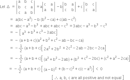 Let space increment space equals space open vertical bar table row straight a cell space space straight b end cell cell space space straight c end cell row straight b cell space space straight c end cell cell space space straight a end cell row straight c cell space space straight a end cell cell space space straight b end cell end table close vertical bar space equals straight a open vertical bar table row straight c cell space space straight a end cell row straight a cell space space space straight b end cell end table close vertical bar space minus straight b open vertical bar table row straight b cell space space space straight a end cell row straight c cell space space space straight b end cell end table close vertical bar space plus straight c space open vertical bar table row straight b cell space space space straight c end cell row straight c cell space space space straight a end cell end table close vertical bar
space space space space space space space space space space equals space space straight a left parenthesis bc minus straight a squared right parenthesis space minus straight b space left parenthesis straight b squared minus ca right parenthesis plus straight c left parenthesis ab minus straight c squared right parenthesis
space space space space space space space space space space equals space space abc minus straight a cubed minus straight b cubed space plus abc plus abc minus straight c cubed space equals 3 abc minus straight a cubed minus straight b cubed space minus straight c cubed
space space space space space space space space space space equals space minus space open square brackets table row cell straight a cubed end cell end table plus straight b cubed plus straight c cubed minus 3 abc close square brackets
space space space space space space space space space space equals space minus space left parenthesis straight a plus straight b plus straight c right parenthesis left parenthesis straight a squared plus straight b squared plus straight c squared minus ab minus bc minus ca right parenthesis
space space space space space space space space space space equals space minus 1 half space left parenthesis straight a plus straight b plus straight c right parenthesis open square brackets table row cell 2 straight a squared plus 2 straight b squared end cell end table plus 2 straight c squared minus 2 ab minus 2 bc minus 2 ca close square brackets
space space space space space space space space space space equals space minus 1 half space left parenthesis straight a plus straight b plus straight c right parenthesis open square brackets table row cell left parenthesis straight a squared plus straight b squared minus 2 ab right parenthesis plus left parenthesis straight b squared end cell end table plus straight c squared minus 2 bc right parenthesis plus left parenthesis straight c squared plus straight a squared minus 2 ca right parenthesis close square brackets
space space space space space space space space space equals space minus 1 half space left parenthesis straight a plus straight b plus straight c right parenthesis space open square brackets table row cell left parenthesis straight a minus straight b right parenthesis squared end cell end table plus left parenthesis straight b minus straight c right parenthesis squared plus straight c left parenthesis straight c minus straight a squared right parenthesis close square brackets space less than space 0
space space space space space space space space space space space space space space space space space space space space space space space space space space space space space space space space space space space space space space space space space space space space space space space space space space space space space space space space open square brackets table row cell therefore space straight a comma space straight b comma space straight c space are space all space positive space and space not space equal end cell end table close square brackets




