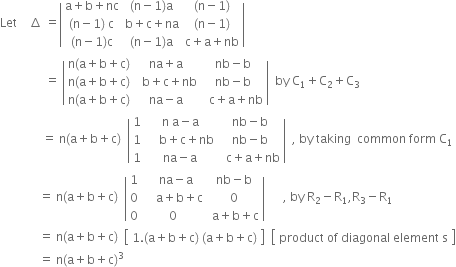 Let space space space space increment space equals open vertical bar table row cell straight a plus straight b plus nc end cell cell left parenthesis straight n minus 1 right parenthesis straight a end cell cell left parenthesis straight n minus 1 right parenthesis end cell row cell left parenthesis straight n minus 1 right parenthesis space straight c end cell cell straight b plus straight c plus na end cell cell left parenthesis straight n minus 1 right parenthesis end cell row cell left parenthesis straight n minus 1 right parenthesis straight c end cell cell left parenthesis straight n minus 1 right parenthesis straight a end cell cell straight c plus straight a plus nb end cell end table close vertical bar space
space space space space space space space space space space space space space space space equals space open vertical bar table row cell straight n left parenthesis straight a plus straight b plus straight c right parenthesis end cell cell na plus straight a end cell cell nb minus straight b end cell row cell straight n left parenthesis straight a plus straight b plus straight c right parenthesis end cell cell space space straight b plus straight c plus nb end cell cell nb minus straight b end cell row cell straight n left parenthesis straight a plus straight b plus straight c right parenthesis end cell cell na minus straight a end cell cell space space straight c plus straight a plus nb end cell end table close vertical bar space space by space straight C subscript 1 plus straight C subscript 2 plus straight C subscript 3
space space space space space space space space space space space space space space equals space straight n left parenthesis straight a plus straight b plus straight c right parenthesis space space open vertical bar table row 1 cell straight n space straight a minus straight a end cell cell nb minus straight b end cell row 1 cell space space space space straight b plus straight c plus nb end cell cell nb minus straight b end cell row 1 cell na minus straight a end cell cell space space straight c plus straight a plus nb end cell end table close vertical bar space space comma space by space taking space space common space form space straight C subscript 1
space space space space space space space space space space space space space equals space straight n left parenthesis straight a plus straight b plus straight c right parenthesis space space open vertical bar table row 1 cell space space na minus straight a end cell cell nb minus straight b end cell row 0 cell space space space space straight a plus straight b plus straight c end cell 0 row 0 0 cell space straight a plus straight b plus straight c end cell end table close vertical bar space space space space space space comma space by space straight R subscript 2 minus straight R subscript 1 comma straight R subscript 3 minus straight R subscript 1
space space space space space space space space space space space space space equals space straight n left parenthesis straight a plus straight b plus straight c right parenthesis space space open square brackets table row cell 1. left parenthesis straight a plus straight b plus straight c right parenthesis space left parenthesis straight a plus straight b plus straight c right parenthesis end cell end table close square brackets space space open square brackets table row cell product space of space diagonal space element space straight s end cell end table close square brackets
space space space space space space space space space space space space space equals space straight n left parenthesis straight a plus straight b plus straight c right parenthesis cubed
space space