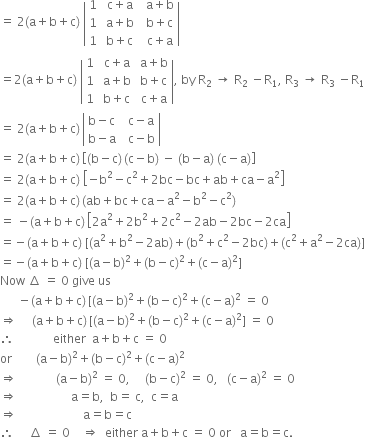 equals space 2 left parenthesis straight a plus straight b plus straight c right parenthesis space open vertical bar table row 1 cell space straight c plus straight a end cell cell space space straight a plus straight b end cell row 1 cell space straight a plus straight b end cell cell space space straight b plus straight c end cell row 1 cell space straight b plus straight c end cell cell space space straight c plus straight a end cell end table close vertical bar
equals 2 left parenthesis straight a plus straight b plus straight c right parenthesis space open vertical bar table row 1 cell space straight c plus straight a end cell cell space straight a plus straight b end cell row 1 cell space straight a plus straight b end cell cell space straight b plus straight c end cell row 1 cell space straight b plus straight c end cell cell space straight c plus straight a end cell end table close vertical bar comma space by space straight R subscript 2 space rightwards arrow space straight R subscript 2 space minus straight R subscript 1 comma space straight R subscript 3 space rightwards arrow space straight R subscript 3 space minus straight R subscript 1
equals space 2 left parenthesis straight a plus straight b plus straight c right parenthesis thin space open vertical bar table row cell straight b minus straight c end cell cell space space straight c minus straight a end cell row cell straight b minus straight a end cell cell space space straight c minus straight b end cell end table close vertical bar
equals space 2 left parenthesis straight a plus straight b plus straight c right parenthesis thin space open square brackets left parenthesis straight b minus straight c right parenthesis thin space left parenthesis straight c minus straight b right parenthesis space minus space left parenthesis straight b minus straight a right parenthesis space left parenthesis straight c minus straight a right parenthesis close square brackets
equals space 2 left parenthesis straight a plus straight b plus straight c right parenthesis space open square brackets negative straight b squared minus straight c squared plus 2 bc minus bc plus ab plus ca minus straight a squared close square brackets
equals space 2 left parenthesis straight a plus straight b plus straight c right parenthesis thin space left parenthesis ab plus bc plus ca minus straight a squared minus straight b squared minus straight c squared right parenthesis
equals space minus left parenthesis straight a plus straight b plus straight c right parenthesis thin space open square brackets 2 straight a squared plus 2 straight b squared plus 2 straight c squared minus 2 ab minus 2 bc minus 2 ca close square brackets
equals negative left parenthesis straight a plus straight b plus straight c right parenthesis space left square bracket left parenthesis straight a squared plus straight b squared minus 2 ab right parenthesis plus left parenthesis straight b squared plus straight c squared minus 2 bc right parenthesis plus left parenthesis straight c squared plus straight a squared minus 2 ca right parenthesis right square bracket
equals negative left parenthesis straight a plus straight b plus straight c right parenthesis space left square bracket left parenthesis straight a minus straight b right parenthesis squared plus left parenthesis straight b minus straight c right parenthesis squared plus left parenthesis straight c minus straight a right parenthesis squared right square bracket
Now space increment space equals space 0 space give space us
space space space space space space minus left parenthesis straight a plus straight b plus straight c right parenthesis thin space left square bracket left parenthesis straight a minus straight b right parenthesis squared plus left parenthesis straight b minus straight c right parenthesis squared plus left parenthesis straight c minus straight a right parenthesis squared space equals space 0
rightwards double arrow space space space space space left parenthesis straight a plus straight b plus straight c right parenthesis thin space left square bracket left parenthesis straight a minus straight b right parenthesis squared plus left parenthesis straight b minus straight c right parenthesis squared plus left parenthesis straight c minus straight a right parenthesis squared right square bracket space equals space 0
therefore space space space space space space space space space space space space space either space space straight a plus straight b plus straight c space equals space 0
or space space space space space space space space left parenthesis straight a minus straight b right parenthesis squared plus left parenthesis straight b minus straight c right parenthesis squared plus left parenthesis straight c minus straight a right parenthesis squared
rightwards double arrow space space space space space space space space space space space space space left parenthesis straight a minus straight b right parenthesis squared space equals space 0 comma space space space space space left parenthesis straight b minus straight c right parenthesis squared space equals space 0 comma space space space left parenthesis straight c minus straight a right parenthesis squared space equals space 0
rightwards double arrow space space space space space space space space space space space space space space space space space space straight a equals straight b comma space space straight b equals space straight c comma space space straight c equals straight a
rightwards double arrow space space space space space space space space space space space space space space space space space space space space space space straight a equals straight b equals straight c
therefore space space space space space increment space equals space 0 space space space space rightwards double arrow space space either space straight a plus straight b plus straight c space equals space 0 space or space space space straight a equals straight b equals straight c.
space space space space space space space space space space

