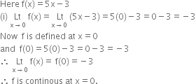 Here space straight f left parenthesis straight x right parenthesis equals 5 straight x minus 3
left parenthesis straight i right parenthesis space Lt with straight x rightwards arrow 0 below space straight f left parenthesis straight x right parenthesis equals stack space Lt with straight x rightwards arrow 0 below space left parenthesis 5 straight x minus 3 right parenthesis equals 5 left parenthesis 0 right parenthesis minus 3 equals 0 minus 3 equals negative 3
Now space space straight f space is space defined space at space straight x equals 0
and space space straight f left parenthesis 0 right parenthesis equals 5 left parenthesis 0 right parenthesis minus 3 equals 0 minus 3 equals negative 3
therefore space Lt with straight x rightwards arrow 0 below space straight f left parenthesis straight x right parenthesis equals space straight f left parenthesis 0 right parenthesis equals negative 3
therefore space straight f space is space continous space at space straight x equals 0.