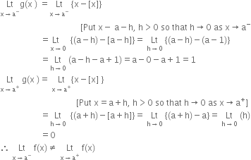 Lt with straight x rightwards arrow straight a to the power of minus below straight g left parenthesis straight x space right parenthesis space equals Lt with straight x rightwards arrow straight a to the power of minus below space open curly brackets straight x minus left square bracket straight x right square bracket close curly brackets space
space space space space space space space space space space space space space space space space space space space space space space space space space space space space space space space space space space space space space space left square bracket Put space straight x minus space straight a minus straight h comma space straight h greater than 0 space so space that space straight h rightwards arrow 0 space as space straight x rightwards arrow straight a to the power of minus
space space space space space space space space space space space space space space space space space space space equals stack Lt space space with straight x rightwards arrow 0 below space space open curly brackets left parenthesis straight a minus straight h right parenthesis minus left square bracket straight a minus straight h right square bracket close curly brackets equals space Lt with straight h rightwards arrow 0 below space open curly brackets left parenthesis straight a minus straight h right parenthesis minus left parenthesis straight a minus 1 right parenthesis close curly brackets
space space space space space space space space space space space space space space space space space space space equals Lt with straight h rightwards arrow 0 below space left parenthesis straight a minus straight h minus straight a plus 1 right parenthesis equals straight a minus 0 minus straight a plus 1 equals 1
Lt with straight x rightwards arrow straight a to the power of plus below space straight g left parenthesis straight x space right parenthesis equals space Lt with straight x rightwards arrow straight a to the power of plus below open curly brackets straight x minus left square bracket straight x right square bracket space close curly brackets
space space space space space space space space space space space space space space space space space space space space space space space space space space space space space space space space space space space space left square bracket Put space straight x equals straight a plus straight h comma space straight h greater than 0 space so space that space straight h rightwards arrow 0 space as space straight x rightwards arrow straight a to the power of plus right square bracket
space space space space space space space space space space space space space space space space space space space equals Lt with straight h rightwards arrow 0 below space space open curly brackets left parenthesis straight a plus straight h right parenthesis minus left square bracket straight a plus straight h right square bracket close curly brackets equals space Lt with straight h rightwards arrow 0 below space open curly brackets left parenthesis straight a plus straight h right parenthesis minus straight a close curly brackets equals space Lt with straight h rightwards arrow 0 below space left parenthesis straight h right parenthesis
space space space space space space space space space space space space space space space space space space space equals 0
therefore space Lt with straight x rightwards arrow straight a to the power of minus below space straight f left parenthesis straight x right parenthesis not equal to space Lt with straight x rightwards arrow straight a to the power of plus below space straight f left parenthesis straight x right parenthesis