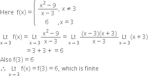 Here space space straight f left parenthesis straight x right parenthesis equals open curly brackets table attributes columnalign left end attributes row cell fraction numerator straight x squared minus 9 over denominator straight x minus 3 end fraction comma space straight x not equal to 3 end cell row cell space space space space space 6 space space space space space space comma straight x equals 3 end cell end table close
Lt with straight x rightwards arrow 3 below space straight f left parenthesis straight x right parenthesis equals Lt with straight x rightwards arrow 3 below fraction numerator straight x squared minus 9 over denominator straight x minus 3 end fraction equals Lt with straight x rightwards arrow 3 below fraction numerator left parenthesis straight x minus 3 right parenthesis left parenthesis straight x plus 3 right parenthesis over denominator straight x minus 3 end fraction Lt with straight x rightwards arrow 3 below left parenthesis straight x plus 3 right parenthesis
space space space space space space space space space space space space space space space space space equals 3 plus 3 plus equals 6
Also space straight f left parenthesis 3 right parenthesis equals 6
therefore space Lt with straight x rightwards arrow 3 below space straight f left parenthesis straight x right parenthesis equals straight f left parenthesis 3 right parenthesis equals 6 comma space which space is space finite