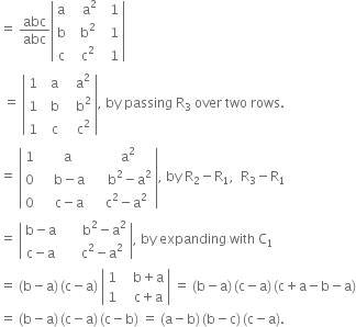 equals space abc over abc open vertical bar table row straight a cell space space space straight a squared end cell cell space space 1 end cell row straight b cell space space straight b squared end cell cell space space 1 end cell row straight c cell space space straight c squared end cell cell space space 1 end cell end table close vertical bar
space equals space open vertical bar table row 1 cell space space straight a end cell cell space space space straight a squared end cell row 1 cell space space straight b end cell cell space space space straight b squared end cell row 1 cell space space straight c end cell cell space space space straight c squared end cell end table close vertical bar comma space by space passing space straight R subscript 3 space over space two space rows.
equals space open vertical bar table row 1 cell space space space straight a end cell cell space space space space straight a squared end cell row 0 cell space space space space straight b minus straight a end cell cell space space space space space straight b squared minus straight a squared end cell row 0 cell space space space space straight c minus straight a end cell cell space space space straight c squared minus straight a squared end cell end table close vertical bar comma space by space straight R subscript 2 minus straight R subscript 1 comma space space straight R subscript 3 minus straight R subscript 1
equals space open vertical bar table row cell straight b minus straight a end cell cell space space space space space space straight b squared minus straight a squared end cell row cell straight c minus straight a end cell cell space space space space space straight c squared minus straight a squared end cell end table close vertical bar comma space by space expanding space with space straight C subscript 1
equals space left parenthesis straight b minus straight a right parenthesis thin space left parenthesis straight c minus straight a right parenthesis space open vertical bar table row 1 cell space space space straight b plus straight a end cell row 1 cell space space space straight c plus straight a end cell end table close vertical bar space equals space left parenthesis straight b minus straight a right parenthesis thin space left parenthesis straight c minus straight a right parenthesis thin space left parenthesis straight c plus straight a minus straight b minus straight a right parenthesis
equals space left parenthesis straight b minus straight a right parenthesis thin space left parenthesis straight c minus straight a right parenthesis thin space left parenthesis straight c minus straight b right parenthesis space equals space left parenthesis straight a minus straight b right parenthesis thin space left parenthesis straight b minus straight c right parenthesis thin space left parenthesis straight c minus straight a right parenthesis.