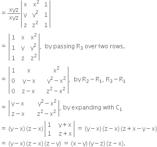 equals xyz over xyz open vertical bar table row straight x cell space space straight x squared end cell cell space 1 end cell row straight y cell space straight y squared end cell cell space 1 end cell row straight z cell space straight z squared end cell cell space 1 end cell end table close vertical bar
equals space open vertical bar table row 1 cell space space straight x end cell cell space space straight x squared end cell row 1 cell space space straight y end cell cell space space straight y squared end cell row 1 cell space space straight z end cell cell space space straight z squared end cell end table close vertical bar comma space space by space passing space straight R subscript 3 space over space two space rows.
equals space open vertical bar table row 1 cell space space space straight x end cell cell space space space space space space straight x squared end cell row 0 cell space space space straight y minus straight x end cell cell space space space space space space straight y squared minus straight x squared end cell row 0 cell space space straight z minus straight x end cell cell space space space space space straight z squared minus straight x squared end cell end table close vertical bar comma space space by space straight R subscript 2 minus straight R subscript 1 comma space straight R subscript 3 minus straight R subscript 1
equals space open vertical bar table row cell straight y minus straight x end cell cell space space space space space space space straight y squared minus straight x squared end cell row cell straight z minus straight x end cell cell space space space space space space straight z squared minus straight x squared end cell end table close vertical bar comma space by space expanding space with space straight C subscript 1
equals space left parenthesis straight y minus straight x right parenthesis thin space left parenthesis straight z minus straight x right parenthesis thin space open vertical bar table row 1 cell space space space straight y plus straight x end cell row 1 cell space space space straight z plus straight x end cell end table close vertical bar space equals space left parenthesis straight y minus straight x right parenthesis thin space left parenthesis straight z minus straight x right parenthesis thin space left parenthesis straight z plus straight x minus straight y minus straight x right parenthesis
equals space left parenthesis straight y minus straight x right parenthesis thin space left parenthesis straight z minus straight x right parenthesis thin space left parenthesis straight z minus straight y right parenthesis space equals space left parenthesis straight x minus straight y right parenthesis thin space left parenthesis straight y minus straight z right parenthesis thin space left parenthesis straight z minus straight x right parenthesis.