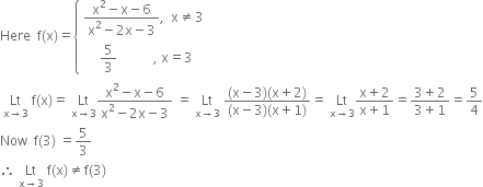 Here space space straight f left parenthesis straight x right parenthesis equals open curly brackets table attributes columnalign left end attributes row cell fraction numerator straight x squared minus straight x minus 6 over denominator straight x squared minus 2 straight x minus 3 end fraction comma space space straight x not equal to 3 end cell row cell space space space space space 5 over 3 space space space space space space space space space space space comma space straight x equals 3 end cell end table close
space Lt with straight x rightwards arrow 3 below space straight f left parenthesis straight x right parenthesis equals space Lt with straight x rightwards arrow 3 below fraction numerator straight x squared minus straight x minus 6 over denominator straight x squared minus 2 straight x minus 3 end fraction space equals space Lt with straight x rightwards arrow 3 below space fraction numerator left parenthesis straight x minus 3 right parenthesis left parenthesis straight x plus 2 right parenthesis over denominator left parenthesis straight x minus 3 right parenthesis left parenthesis straight x plus 1 right parenthesis end fraction equals space Lt with straight x rightwards arrow 3 below fraction numerator straight x plus 2 over denominator straight x plus 1 end fraction equals fraction numerator 3 plus 2 over denominator 3 plus 1 end fraction equals 5 over 4
Now space space straight f left parenthesis 3 right parenthesis space equals 5 over 3
therefore space Lt with straight x rightwards arrow 3 below space straight f left parenthesis straight x right parenthesis not equal to straight f left parenthesis 3 right parenthesis