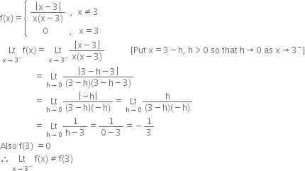 straight f left parenthesis straight x right parenthesis equals open curly brackets table attributes columnalign left end attributes row cell fraction numerator open vertical bar straight x minus 3 close vertical bar over denominator straight x left parenthesis straight x minus 3 right parenthesis end fraction space space comma space space straight x not equal to 3 end cell row cell space space space space space space 0 space space space space space space space space space space comma space space space straight x equals 3 end cell end table close
space Lt with straight x rightwards arrow 3 to the power of minus below straight f left parenthesis straight x right parenthesis equals space Lt with straight x rightwards arrow 3 to the power of minus below fraction numerator open vertical bar straight x minus 3 close vertical bar over denominator straight x left parenthesis straight x minus 3 right parenthesis end fraction space space space space space space space space space space space space left square bracket Put space straight x equals 3 minus straight h comma space straight h greater than 0 space so space that space straight h rightwards arrow 0 space as space straight x rightwards arrow 3 to the power of minus right square bracket
space space space space space space space space space space space space space space space space equals space Lt with straight h rightwards arrow 0 below fraction numerator open vertical bar 3 minus straight h minus 3 close vertical bar over denominator left parenthesis 3 minus straight h right parenthesis left parenthesis 3 minus straight h minus 3 right parenthesis end fraction
space space space space space space space space space space space space space space space space equals space Lt with straight h rightwards arrow 0 below fraction numerator open vertical bar negative straight h close vertical bar over denominator left parenthesis 3 minus straight h right parenthesis left parenthesis negative straight h right parenthesis end fraction equals space Lt with straight h rightwards arrow 0 below fraction numerator straight h over denominator left parenthesis 3 minus straight h right parenthesis left parenthesis negative straight h right parenthesis end fraction
space space space space space space space space space space space space space space space space equals space Lt with straight h rightwards arrow 0 below fraction numerator 1 over denominator straight h minus 3 end fraction equals fraction numerator 1 over denominator 0 minus 3 end fraction equals negative 1 third
Also space straight f left parenthesis 3 right parenthesis space equals 0
therefore space Lt with straight x rightwards arrow 3 to the power of minus below space straight f left parenthesis straight x right parenthesis not equal to straight f left parenthesis 3 right parenthesis