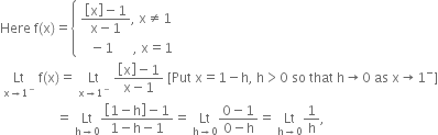 Here space straight f left parenthesis straight x right parenthesis equals open curly brackets table attributes columnalign left end attributes row cell fraction numerator open square brackets straight x close square brackets minus 1 over denominator straight x minus 1 end fraction comma space straight x not equal to 1 end cell row cell space space space minus 1 space space space space space space comma space straight x equals 1 end cell end table close
space Lt with straight x rightwards arrow 1 to the power of minus below space straight f left parenthesis straight x right parenthesis equals space Lt with straight x rightwards arrow 1 to the power of minus below space fraction numerator open square brackets straight x close square brackets minus 1 over denominator straight x minus 1 end fraction space left square bracket Put space straight x equals 1 minus straight h comma space straight h greater than 0 space so space that space straight h rightwards arrow 0 space as space straight x rightwards arrow 1 to the power of minus right square bracket
space space space space space space space space space space space space space space space space space equals space Lt with straight h rightwards arrow 0 below fraction numerator open square brackets 1 minus straight h close square brackets minus 1 over denominator 1 minus straight h minus 1 end fraction equals space Lt with straight h rightwards arrow 0 below fraction numerator 0 minus 1 over denominator 0 minus straight h end fraction equals space Lt with straight h rightwards arrow 0 below 1 over straight h comma