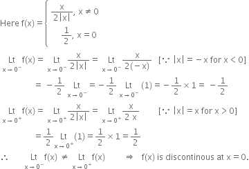 Here space straight f left parenthesis straight x right parenthesis equals open curly brackets table attributes columnalign left end attributes row cell fraction numerator straight x over denominator 2 open vertical bar straight x close vertical bar end fraction comma space straight x not equal to 0 end cell row cell space space space space space 1 half comma space straight x equals 0 end cell end table close
space Lt with straight x rightwards arrow 0 to the power of minus below straight f left parenthesis straight x right parenthesis equals space Lt with straight x rightwards arrow 0 to the power of minus below fraction numerator straight x over denominator 2 open vertical bar straight x close vertical bar end fraction equals space Lt with straight x rightwards arrow 0 to the power of minus below fraction numerator straight x over denominator 2 left parenthesis negative straight x right parenthesis end fraction space space space left square bracket because space open vertical bar straight x close vertical bar equals negative straight x space for space straight x less than 0 right square bracket
space space space space space space space space space space space space space space space space equals space minus 1 half space Lt with straight x rightwards arrow 0 to the power of minus below equals negative 1 half space Lt with straight x rightwards arrow 0 to the power of minus below space left parenthesis 1 right parenthesis equals negative 1 half cross times 1 equals space minus 1 half
space Lt with straight x rightwards arrow 0 to the power of plus below straight f left parenthesis straight x right parenthesis equals space Lt with straight x rightwards arrow 0 to the power of plus below fraction numerator straight x over denominator 2 open vertical bar straight x close vertical bar end fraction equals space Lt with straight x rightwards arrow 0 to the power of plus below fraction numerator straight x over denominator 2 space straight x end fraction space space space space space space space space space left square bracket because space open vertical bar straight x close vertical bar equals straight x space for space straight x greater than 0 right square bracket
space space space space space space space space space space space space space space space space equals 1 half Lt with straight x rightwards arrow 0 to the power of plus below left parenthesis 1 right parenthesis equals 1 half cross times 1 equals 1 half
therefore space space space space space space space Lt with straight x rightwards arrow 0 to the power of minus below straight f left parenthesis straight x right parenthesis space not equal to space Lt with straight x rightwards arrow 0 to the power of plus below straight f left parenthesis straight x right parenthesis space space space space space space space space space rightwards double arrow space space space straight f left parenthesis straight x right parenthesis space is space discontinous space at space straight x equals 0.