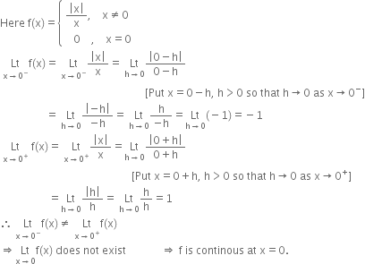 Here space straight f left parenthesis straight x right parenthesis equals open curly brackets table attributes columnalign left end attributes row cell fraction numerator open vertical bar straight x close vertical bar over denominator straight x end fraction comma space space space space straight x not equal to 0 end cell row cell space space space 0 space space space space comma space space space space straight x equals 0 end cell end table close
space Lt with straight x rightwards arrow 0 to the power of minus below straight f left parenthesis straight x right parenthesis equals space Lt with straight x rightwards arrow 0 to the power of minus below fraction numerator open vertical bar straight x close vertical bar over denominator straight x end fraction equals space Lt with straight h rightwards arrow 0 below fraction numerator open vertical bar 0 minus straight h close vertical bar over denominator 0 minus straight h end fraction
space space space space space space space space space space space space space space space space space space space space space space space space space space space space space space space space space space space space space space space space space space space space space space space space space space space space space space left square bracket Put space straight x equals 0 minus straight h comma space straight h greater than 0 space so space that space straight h rightwards arrow 0 space as space straight x rightwards arrow 0 to the power of minus right square bracket
space space space space space space space space space space space space space space space space space equals space Lt with straight h rightwards arrow 0 below fraction numerator open vertical bar negative straight h close vertical bar over denominator negative straight h end fraction equals space Lt with straight h rightwards arrow 0 below fraction numerator straight h over denominator negative straight h end fraction equals Lt with straight h rightwards arrow 0 below left parenthesis negative 1 right parenthesis equals negative 1
space Lt with straight x rightwards arrow 0 to the power of plus below space straight f left parenthesis straight x right parenthesis equals space Lt with straight x rightwards arrow 0 to the power of plus below fraction numerator open vertical bar straight x close vertical bar over denominator straight x end fraction equals Lt with straight h rightwards arrow 0 below fraction numerator open vertical bar 0 plus straight h close vertical bar over denominator 0 plus straight h end fraction
space space space space space space space space space space space space space space space space space space space space space space space space space space space space space space space space space space space space space space space space space space space space space space space space space left square bracket Put space straight x equals 0 plus straight h comma space straight h greater than 0 space so space that space straight h rightwards arrow 0 space as space straight x rightwards arrow 0 to the power of plus right square bracket
space space space space space space space space space space space space space space space space space space equals Lt with straight h rightwards arrow 0 below fraction numerator open vertical bar straight h close vertical bar over denominator straight h end fraction equals space Lt with straight h rightwards arrow 0 below straight h over straight h equals 1
therefore space Lt with straight x rightwards arrow 0 to the power of minus below straight f left parenthesis straight x right parenthesis not equal to space Lt with straight x rightwards arrow 0 to the power of plus below straight f left parenthesis straight x right parenthesis
rightwards double arrow Lt with straight x rightwards arrow 0 below straight f left parenthesis straight x right parenthesis space does space not space exist space space space space space space space space space space space space space rightwards double arrow space straight f space is space continous space at space straight x equals 0.