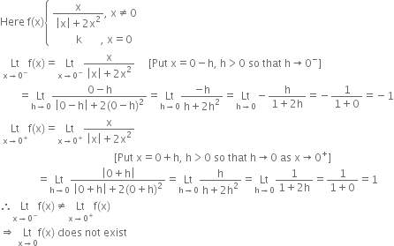 Here space straight f left parenthesis straight x right parenthesis open curly brackets table attributes columnalign left end attributes row cell fraction numerator straight x over denominator open vertical bar straight x close vertical bar plus 2 straight x squared end fraction comma space straight x not equal to 0 end cell row cell space space space space space space space space space straight k space space space space space space space comma space straight x equals 0 end cell end table close
space Lt with straight x rightwards arrow 0 to the power of minus below straight f left parenthesis straight x right parenthesis equals Lt with straight x rightwards arrow 0 to the power of minus below fraction numerator straight x over denominator open vertical bar straight x close vertical bar plus 2 straight x squared end fraction space space space space space left square bracket Put space straight x equals 0 minus straight h comma space straight h greater than 0 space so space that space straight h rightwards arrow 0 to the power of minus right square bracket
space space space space space space space equals Lt with straight h rightwards arrow 0 below fraction numerator 0 minus straight h over denominator open vertical bar 0 minus straight h close vertical bar plus 2 left parenthesis 0 minus straight h right parenthesis squared end fraction equals Lt with straight h rightwards arrow 0 below fraction numerator negative straight h over denominator straight h plus 2 straight h squared end fraction equals Lt with straight h rightwards arrow 0 below minus fraction numerator straight h over denominator 1 plus 2 straight h end fraction equals negative fraction numerator 1 over denominator 1 plus 0 end fraction equals negative 1
space Lt with straight x rightwards arrow 0 to the power of plus below straight f left parenthesis straight x right parenthesis equals Lt with straight x rightwards arrow 0 to the power of plus below fraction numerator straight x over denominator open vertical bar straight x close vertical bar plus 2 straight x squared end fraction
space space space space space space space space space space space space space space space space space space space space space space space space space space space space space space space space space space space space space space space space space space space left square bracket Put space straight x equals 0 plus straight h comma space straight h greater than 0 space so space that space straight h rightwards arrow 0 space as space straight x rightwards arrow 0 to the power of plus right square bracket
space space space space space space space space space space space space space space equals Lt with straight h rightwards arrow 0 below fraction numerator open vertical bar 0 plus straight h close vertical bar over denominator open vertical bar 0 plus straight h close vertical bar plus 2 left parenthesis 0 plus straight h right parenthesis squared end fraction equals Lt with straight h rightwards arrow 0 below fraction numerator straight h over denominator straight h plus 2 straight h squared end fraction equals Lt with straight h rightwards arrow 0 below fraction numerator 1 over denominator 1 plus 2 straight h end fraction equals fraction numerator 1 over denominator 1 plus 0 end fraction equals 1
therefore Lt with straight x rightwards arrow 0 to the power of minus below straight f left parenthesis straight x right parenthesis not equal to Lt with straight x rightwards arrow 0 to the power of plus below straight f left parenthesis straight x right parenthesis
rightwards double arrow space Lt with straight x rightwards arrow 0 below straight f left parenthesis straight x right parenthesis space does space not space exist