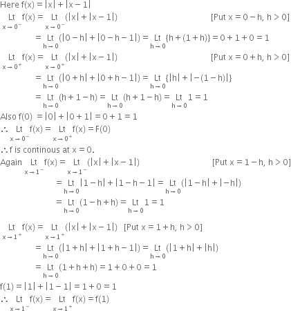 Here space straight f left parenthesis straight x right parenthesis equals open vertical bar straight x close vertical bar plus open vertical bar straight x minus 1 close vertical bar
space Lt with straight x rightwards arrow 0 to the power of minus below straight f left parenthesis straight x right parenthesis equals Lt with straight x rightwards arrow 0 to the power of minus below left parenthesis open vertical bar straight x close vertical bar plus open vertical bar straight x minus 1 close vertical bar right parenthesis space space space space space space space space space space space space space space space space space space space space space space space space space space space space space space space space space space space space space space space space space space space space space left square bracket Put space straight x equals 0 minus straight h comma space straight h greater than 0 right square bracket
space space space space space space space space space space space space space space space space equals Lt with straight h rightwards arrow 0 below left parenthesis open vertical bar 0 minus straight h close vertical bar plus open vertical bar 0 minus straight h minus 1 close vertical bar right parenthesis equals Lt with straight h rightwards arrow 0 below open curly brackets straight h plus left parenthesis 1 plus straight h right parenthesis close curly brackets equals 0 plus 1 plus 0 equals 1
space Lt with straight x rightwards arrow 0 to the power of plus below straight f left parenthesis straight x right parenthesis equals Lt with straight x rightwards arrow 0 to the power of plus below left parenthesis open vertical bar straight x close vertical bar plus open vertical bar straight x minus 1 close vertical bar right parenthesis space space space space space space space space space space space space space space space space space space space space space space space space space space space space space space space space space space space space space space space space space space space space space left square bracket Put space straight x equals 0 plus straight h comma space straight h greater than 0 right square bracket
space space space space space space space space space space space space space space space space equals Lt with straight h rightwards arrow 0 below left parenthesis open vertical bar 0 plus straight h close vertical bar plus open vertical bar 0 plus straight h minus 1 close vertical bar right parenthesis equals Lt with straight h rightwards arrow 0 below open curly brackets open vertical bar straight h close vertical bar plus open vertical bar negative left parenthesis 1 minus straight h right parenthesis close vertical bar close curly brackets
space space space space space space space space space space space space space space space space equals Lt with straight h rightwards arrow 0 below left parenthesis straight h plus 1 minus straight h right parenthesis equals Lt with straight h rightwards arrow 0 below left parenthesis straight h plus 1 minus straight h right parenthesis equals Lt with straight h rightwards arrow 0 below 1 equals 1
Also space straight f left parenthesis 0 right parenthesis space equals open vertical bar 0 close vertical bar plus open vertical bar 0 plus 1 close vertical bar equals 0 plus 1 equals 1
therefore Lt with straight x rightwards arrow 0 to the power of minus below straight f left parenthesis straight x right parenthesis equals Lt with straight x rightwards arrow 0 to the power of plus below straight f left parenthesis straight x right parenthesis equals straight F left parenthesis 0 right parenthesis
therefore straight f space is space continous space at space straight x equals 0.
Again space Lt with straight x rightwards arrow 1 to the power of minus below straight f left parenthesis straight x right parenthesis equals Lt with straight x rightwards arrow 1 to the power of minus below left parenthesis open vertical bar straight x close vertical bar plus open vertical bar straight x minus 1 close vertical bar right parenthesis space space space space space space space space space space space space space space space space space space space space space space space space space space space space space space space space space space space left square bracket Put space straight x equals 1 minus straight h comma space straight h greater than 0 right square bracket
space space space space space space space space space space space space space space space space space space space space space space space space space space equals Lt with straight h rightwards arrow 0 below open vertical bar 1 minus straight h close vertical bar plus open vertical bar 1 minus straight h minus 1 close vertical bar equals Lt with straight h rightwards arrow 0 below left parenthesis open vertical bar 1 minus straight h close vertical bar plus open vertical bar negative straight h close vertical bar right parenthesis
space space space space space space space space space space space space space space space space space space space space space space space space space space equals Lt with straight h rightwards arrow 0 below left parenthesis 1 minus straight h plus straight h right parenthesis equals Lt with straight h rightwards arrow 0 below 1 equals 1

space Lt with straight x rightwards arrow 1 to the power of plus below straight f left parenthesis straight x right parenthesis equals Lt with straight x rightwards arrow 1 to the power of plus below left parenthesis open vertical bar straight x close vertical bar plus open vertical bar straight x minus 1 close vertical bar right parenthesis space space space left square bracket Put space straight x equals 1 plus straight h comma space straight h greater than 0 right square bracket
space space space space space space space space space space space space space space space space equals Lt with straight h rightwards arrow 0 below left parenthesis open vertical bar 1 plus straight h close vertical bar plus open vertical bar 1 plus straight h minus 1 close vertical bar right parenthesis equals Lt with straight h rightwards arrow 0 below left parenthesis open vertical bar 1 plus straight h close vertical bar plus open vertical bar straight h close vertical bar right parenthesis
space space space space space space space space space space space space space space space space equals Lt with straight h rightwards arrow 0 below left parenthesis 1 plus straight h plus straight h right parenthesis equals 1 plus 0 plus 0 equals 1
straight f left parenthesis 1 right parenthesis equals open vertical bar 1 close vertical bar plus open vertical bar 1 minus 1 close vertical bar equals 1 plus 0 equals 1
therefore Lt with straight x rightwards arrow 1 to the power of minus below straight f left parenthesis straight x right parenthesis equals Lt with straight x rightwards arrow 1 to the power of plus below straight f left parenthesis straight x right parenthesis equals straight f left parenthesis 1 right parenthesis
