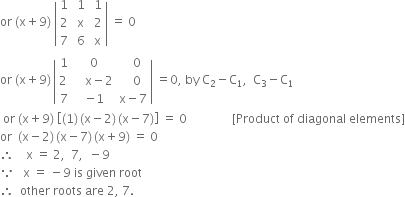 or space left parenthesis straight x plus 9 right parenthesis space open vertical bar table row 1 cell space 1 end cell cell space 1 end cell row 2 cell space straight x end cell cell space 2 end cell row 7 cell space 6 end cell cell space straight x end cell end table close vertical bar space equals space 0
or space left parenthesis straight x plus 9 right parenthesis thin space open vertical bar table row 1 0 cell space space space 0 end cell row cell 2 space end cell cell space space space straight x minus 2 end cell cell space space space 0 end cell row 7 cell negative 1 end cell cell straight x minus 7 end cell end table close vertical bar space equals 0 comma space by space straight C subscript 2 minus straight C subscript 1 comma space space straight C subscript 3 minus straight C subscript 1
space or space left parenthesis straight x plus 9 right parenthesis space open square brackets left parenthesis 1 right parenthesis thin space left parenthesis straight x minus 2 right parenthesis thin space left parenthesis straight x minus 7 right parenthesis close square brackets space equals space 0 space space space space space space space space space space space space space space space left square bracket Product space of space diagonal space elements right square bracket
or space space left parenthesis straight x minus 2 right parenthesis thin space left parenthesis straight x minus 7 right parenthesis thin space left parenthesis straight x plus 9 right parenthesis space equals space 0
therefore space space space space straight x space equals space 2 comma space space 7 comma space space minus 9
because space space space straight x space equals space minus 9 space is space given space root
therefore space space other space roots space are space 2 comma space 7.