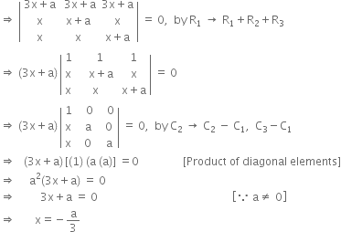 rightwards double arrow space open vertical bar table row cell 3 straight x plus straight a end cell cell space 3 straight x plus straight a end cell cell 3 straight x plus straight a end cell row straight x cell straight x plus straight a end cell straight x row straight x straight x cell straight x plus straight a end cell end table close vertical bar space equals space 0 comma space space by space straight R subscript 1 space rightwards arrow space straight R subscript 1 plus straight R subscript 2 plus straight R subscript 3
rightwards double arrow space left parenthesis 3 straight x plus straight a right parenthesis thin space open vertical bar table row 1 cell space space space 1 end cell cell space 1 end cell row straight x cell space space space space straight x plus straight a end cell cell space straight x end cell row straight x straight x cell space straight x plus straight a end cell end table close vertical bar space equals space 0
rightwards double arrow space left parenthesis 3 straight x plus straight a right parenthesis thin space open vertical bar table row 1 cell space space space 0 end cell cell space space space 0 end cell row straight x cell space space straight a end cell cell space space 0 end cell row straight x cell space space 0 end cell cell space space straight a end cell end table close vertical bar space equals space 0 comma space space by space straight C subscript 2 space rightwards arrow space straight C subscript 2 space minus space straight C subscript 1 comma space space straight C subscript 3 minus straight C subscript 1
rightwards double arrow space space space left parenthesis 3 straight x plus straight a right parenthesis thin space left square bracket left parenthesis 1 right parenthesis space left parenthesis straight a space left parenthesis straight a right parenthesis right square bracket space equals 0 space space space space space space space space space space space space space space space space left square bracket Product space of space diagonal space elements right square bracket
rightwards double arrow space space space space space straight a squared left parenthesis 3 straight x plus straight a right parenthesis space equals space 0
rightwards double arrow space space space space space space space space space 3 straight x plus straight a space equals space 0 space space space space space space space space space space space space space space space space space space space space space space space space space space space space space space space space space space space space space space space space space space space space space space space space space open square brackets because space straight a not equal to space 0 close square brackets
rightwards double arrow space space space space space space space straight x equals negative straight a over 3
