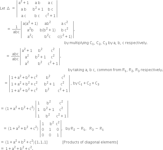 Let space increment space equals space open vertical bar table row cell straight a squared plus 1 end cell cell space straight a space straight b end cell cell straight a space straight c end cell row cell straight a space straight b end cell cell space space straight b squared plus 1 end cell cell straight b space straight c end cell row cell straight a space straight c end cell cell straight b space straight c end cell cell straight c squared plus 1 end cell end table close vertical bar
space space space space space space space equals space 1 over abc open vertical bar table row cell straight a left parenthesis straight a squared plus 1 right parenthesis end cell cell ab squared end cell cell straight a space straight c squared end cell row cell straight a squared straight b end cell cell straight b left parenthesis straight b squared plus 1 right parenthesis end cell cell straight b space straight c squared end cell row cell straight a squared straight c end cell cell straight b squared straight c end cell cell straight c left parenthesis straight c squared plus 1 right parenthesis end cell end table close vertical bar comma
space space space space space space space space space space space space space space space space space space space space space space space space space space space space space space space space space space space space space space space space space space space space space space space space space space space space space space space space space space space space space space space space space space space space space by space multiplying space straight C subscript 1 comma space straight C subscript 2 comma space straight C subscript 3 space by space straight a comma space straight b comma space straight c space respectively.
space space space space space space equals space abc over abc open vertical bar table row cell straight a squared plus 1 end cell cell space straight b squared end cell cell straight c squared end cell row cell straight a squared end cell cell space straight b squared plus 1 end cell cell straight c squared end cell row cell straight a squared end cell cell straight b squared end cell cell straight c squared plus 1 end cell end table close vertical bar. space space space space space space space space space space space space space space space space space space space space space space space space space space space space space space space space space space space space space space space space space space space space space space space space space space space space space space space space space space
space space space space space space space space space space space space space space space space space space space space space space space space space space space space space space space space space space space space space space space space space space space space space space space space space space space space space space space space space space space space space space space space space space space space space space space space space by space taking space straight a comma space straight b space straight c comma space common space from space straight R subscript 1 comma space straight R subscript 2 comma space straight R subscript 3 space respectively.
space space space space equals space open vertical bar table row cell 1 plus straight a squared plus straight b squared plus straight c squared end cell cell space space straight b squared end cell cell space space straight c squared end cell row cell 1 plus straight a squared plus straight b squared plus straight c squared end cell cell space space space space space straight b squared plus 1 end cell cell straight c squared end cell row cell 1 plus straight a squared plus straight b squared plus straight c squared end cell cell straight b squared end cell cell space straight c squared plus 1 end cell end table close vertical bar space comma space by space straight C subscript 1 plus straight C subscript 2 plus straight C subscript 3

equals space left parenthesis 1 plus straight a squared plus straight b squared plus straight c squared right parenthesis space open vertical bar table row 1 cell space space straight b squared end cell cell straight c squared end cell row 1 cell space space straight b squared plus 1 end cell cell straight c squared end cell row 1 cell straight b squared end cell cell straight c squared plus 1 end cell end table close vertical bar
space space space equals space left parenthesis 1 plus straight a squared plus straight b squared space plus straight c squared right parenthesis thin space space open vertical bar table row 1 cell space space space space straight b squared end cell cell straight c squared end cell row 0 1 0 row 0 0 1 end table close vertical bar comma space space space by space straight R subscript 2 space minus space straight R subscript 1 comma space space space straight R subscript 3 space minus space straight R subscript 1
equals space left parenthesis 1 plus straight a squared plus straight b squared plus straight c squared right parenthesis thin space left square bracket 1.1.1 right square bracket space space space space space space space space space space space space space space space space left square bracket Products space of space diagonal space elements right square bracket space space space space space space space space space space space space space space space space space space space space space space space space space space space space space space space space space space space space space
equals space 1 plus straight a squared plus straight b squared plus straight c squared.
space space space space space space space space space space space space space space space space
