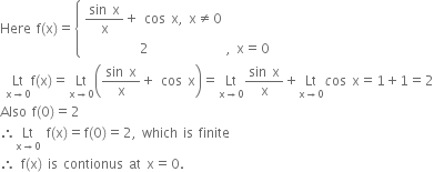 Here space straight f left parenthesis straight x right parenthesis equals open curly brackets table attributes columnalign left end attributes row cell fraction numerator sin space straight x over denominator straight x end fraction plus space cos space straight x comma space straight x not equal to 0 end cell row cell space space space space space space space space space space 2 space space space space space space space space space space space space space space comma space straight x equals 0 end cell end table close
space Lt with straight x rightwards arrow 0 below straight f left parenthesis straight x right parenthesis equals Lt with straight x rightwards arrow 0 below open parentheses fraction numerator sin space straight x over denominator straight x end fraction plus space cos space straight x close parentheses equals Lt with straight x rightwards arrow 0 below fraction numerator sin space straight x over denominator straight x end fraction plus Lt with straight x rightwards arrow 0 below c os space straight x equals 1 plus 1 equals 2
Also space straight f left parenthesis 0 right parenthesis equals 2
therefore Lt with straight x rightwards arrow 0 below space straight f left parenthesis straight x right parenthesis equals straight f left parenthesis 0 right parenthesis equals 2 comma space which space is space finite
therefore space straight f left parenthesis straight x right parenthesis space is space contionus space at space straight x equals 0.