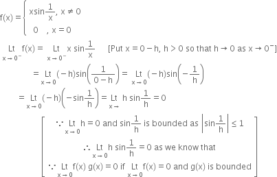 straight f left parenthesis straight x right parenthesis equals open curly brackets table attributes columnalign left end attributes row cell xsin 1 over straight x comma space straight x not equal to 0 end cell row cell space space 0 space space space space comma space straight x equals 0 end cell end table close
space Lt with straight x rightwards arrow 0 to the power of minus below straight f left parenthesis straight x right parenthesis equals space Lt with straight x rightwards arrow 0 to the power of minus below straight x space sin 1 over straight x space space space space space space left square bracket Put space straight x equals 0 minus straight h comma space straight h greater than 0 space so space that space straight h rightwards arrow 0 space as space straight x rightwards arrow 0 to the power of minus right square bracket
space space space space space space space space space space space space space space space equals Lt with straight x rightwards arrow 0 below left parenthesis negative straight h right parenthesis sin open parentheses fraction numerator 1 over denominator 0 minus straight h end fraction close parentheses equals space Lt with straight x rightwards arrow 0 below left parenthesis negative straight h right parenthesis sin open parentheses negative 1 over straight h close parentheses
space space space space space space space space equals Lt with straight x rightwards arrow 0 below left parenthesis negative straight h right parenthesis open parentheses negative sin 1 over straight h close parentheses equals Lt with straight x rightwards arrow below space straight h space sin 1 over straight h equals 0
space space space space space space space space space space space space space space space space space space space space open square brackets table row cell because Lt with straight x rightwards arrow 0 below straight h equals 0 space and space sin 1 over straight h space is space bounded space as space open vertical bar sin 1 over straight h close vertical bar less or equal than 1 end cell row cell therefore Lt with straight x rightwards arrow 0 below straight h space sin 1 over straight h equals 0 space as space we space know space that end cell row cell because Lt with straight x rightwards arrow 0 below straight f left parenthesis straight x right parenthesis space straight g left parenthesis straight x right parenthesis equals 0 space if space Lt with straight x rightwards arrow 0 below straight f left parenthesis straight x right parenthesis equals 0 space and space straight g left parenthesis straight x right parenthesis space is space bounded end cell end table close square brackets

