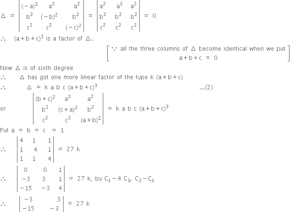 increment space equals space open vertical bar table row cell left parenthesis negative straight a right parenthesis squared end cell cell space space straight a squared end cell cell space space space space space straight a squared end cell row cell straight b squared end cell cell left parenthesis negative straight b right parenthesis squared end cell cell space space space space straight b squared end cell row cell straight c squared end cell cell straight c squared end cell cell space space left parenthesis negative straight c right parenthesis squared end cell end table close vertical bar space equals space open vertical bar table row cell straight a squared end cell cell space space space straight a squared end cell cell space space straight a squared end cell row cell straight b squared end cell cell space space straight b squared end cell cell space space straight b squared end cell row cell straight c squared end cell cell space space straight c squared end cell cell space space straight c squared end cell end table close vertical bar space equals space 0
therefore space space space left parenthesis straight a plus straight b plus straight c right parenthesis squared space is space straight a space factor space of space increment.
space space space space space space space space space space space space space space space space space space space space space space space space space space space space space space space space space space space space space space space space space space space space open square brackets table row cell because space all space the space three space columns space of space increment space become space identical space when space we space put end cell row cell straight a plus straight b plus straight c space equals space 0 end cell end table close square brackets
Now space increment space is space of space sixth space degree
therefore space space space space space increment space has space got space one space more space linear space factor space of space the space type space straight k space left parenthesis straight a plus straight b plus straight c right parenthesis
therefore space space space space space space space space increment space equals space straight k space straight a space straight b space straight c space left parenthesis straight a plus straight b plus straight c right parenthesis cubed space space space space space space space space space space space space space space space space space space space space space space space space space space space space space space space space space space space space space space space space space space... left parenthesis 2 right parenthesis space space space space space space space space space space space space space space
or space space space space space space space space space space space open vertical bar table row cell left parenthesis straight b plus straight c right parenthesis squared end cell cell straight a squared end cell cell straight a squared end cell row cell straight b squared end cell cell left parenthesis straight c plus straight a right parenthesis squared end cell cell straight b squared end cell row cell straight c squared end cell cell straight c squared end cell cell left parenthesis straight a plus straight b right parenthesis squared end cell end table close vertical bar space equals space straight k space straight a space straight b space straight c space left parenthesis straight a plus straight b plus straight c right parenthesis cubed
Put space straight a space equals space straight b space equals space straight c space space equals space 1
therefore space space space space open vertical bar table row 4 cell space space 1 end cell cell space space space 1 end cell row 1 cell space space space 4 end cell cell space space space 1 end cell row 1 cell space space 1 end cell cell space space space 4 end cell end table close vertical bar space equals space 27 space straight k
therefore space space space space open vertical bar table row 0 cell space space 0 end cell cell space space 1 end cell row cell negative 3 end cell cell space 3 end cell cell space space 1 end cell row cell negative 15 end cell cell space space minus 3 end cell cell space space 4 end cell end table close vertical bar space equals space 27 space straight k comma space by space straight C subscript 1 minus 4 space straight C subscript 3 comma space straight C subscript 2 minus straight C subscript 1
therefore space space space space space open vertical bar table row cell negative 3 end cell cell space space space space space space space space 3 end cell row cell negative 15 end cell cell space space space space minus 3 end cell end table close vertical bar space equals space 27 space straight k
space space space space space space space space space space space space space space space space space space space space space space space space space space space space space space space space space space space space space space space space space space space space space space space space space