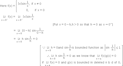 Here space straight f left parenthesis straight x right parenthesis equals open curly brackets table attributes columnalign left end attributes row cell open vertical bar straight x close vertical bar sin 1 over straight x comma space if space straight x not equal to 0 end cell row cell space space space space space space space 0 comma space space space space space if space straight x equals 0 end cell end table close
space Lt with straight x rightwards arrow 0 to the power of minus below straight f left parenthesis straight x right parenthesis equals Lt with straight x rightwards arrow 0 to the power of minus below open vertical bar straight x close vertical bar sin 1 over straight x
space space space space space space space space space space space space space space space space space space space space space space space space space space space space space space space space space space space space space space space space space space space space space left square bracket Put space straight x equals 0 minus straight h comma straight h greater than 0 space so space that space straight h rightwards arrow 0 space as space straight x rightwards arrow 0 to the power of minus right square bracket
space space space space space space space space space space space equals Lt with straight x rightwards arrow 0 below open vertical bar 0 minus straight h close vertical bar space sin fraction numerator 1 over denominator 0 minus straight h end fraction
space space space space space space space space space space space equals Lt with straight x rightwards arrow 0 below straight h space sin 1 over straight h equals 0
space space space space space space space space space space space space space space space space space space space space space space space space space space space space space space space space space space open square brackets table row cell because Lt with straight x rightwards arrow 0 below straight h equals 0 and space sin 1 over straight h is space bounded space function space as space open vertical bar sin space 1 over straight h close vertical bar less or equal than 1 end cell row cell therefore Lt with straight h rightwards arrow 0 below straight h space sin 1 over straight h equals 0 space as space we space know space that space Lt with straight x rightwards arrow straight a below straight f left parenthesis straight x right parenthesis straight g left parenthesis straight x right parenthesis equals 0 end cell row cell if space Lt with straight x rightwards arrow straight a below straight f left parenthesis straight x right parenthesis equals 0 space and space straight g left parenthesis straight x right parenthesis space is space bounded space in space deleted space straight n space straight b space straight d space of space 0. end cell end table close square brackets
