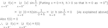 space Lt with straight x rightwards arrow 0 to the power of plus below straight f left parenthesis straight x right parenthesis equals Lt with straight x rightwards arrow 0 to the power of plus below open vertical bar straight x close vertical bar space sin 1 over straight x space left square bracket Putting space straight x equals 0 plus straight h comma space straight h greater than 0 space so space that space straight h rightwards arrow 0 space as space rightwards arrow 0 to the power of plus right square bracket
space space space space space space space space space space space equals Lt with straight x rightwards arrow 0 below open vertical bar 0 plus straight h close vertical bar sin fraction numerator 1 over denominator 0 plus straight h end fraction equals Lt with straight h rightwards arrow 0 below straight h space sin 1 over straight h equals 0 space space space space left square bracket As space explained space above right square bracket
Also space straight f left parenthesis 0 right parenthesis equals 0
therefore Lt with straight x rightwards arrow 0 to the power of minus below straight f left parenthesis straight x right parenthesis equals Lt with straight x rightwards arrow 0 to the power of plus below straight f left parenthesis straight x right parenthesis equals straight f left parenthesis 0 right parenthesis
