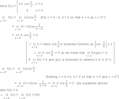 Here space straight f left parenthesis straight x right parenthesis equals open curly brackets table attributes columnalign left end attributes row cell open vertical bar straight x close vertical bar space cos 1 over straight x comma space straight x equals 0 end cell row cell space space space space space space 0 space space space space comma space straight x equals 0 end cell end table close
Lt with straight x rightwards arrow 0 to the power of minus below space straight f left parenthesis straight x right parenthesis equals Lt with straight x rightwards arrow 0 to the power of minus below open vertical bar straight x close vertical bar cos 1 over straight x space space space left square bracket Put space straight x equals 0 minus straight h comma space straight h greater than 0 space so space that space straight h rightwards arrow 0 space as space straight x rightwards arrow 0 to the power of minus right square bracket
space space space space space space space space space equals Lt with straight x rightwards arrow 0 below open vertical bar 0 minus straight h close vertical bar cos fraction numerator 1 over denominator 0 minus straight h end fraction
space space space space space space space space space equals Lt with straight h rightwards arrow 0 below straight h space cos 1 over straight h equals 0
space space space space space space space space space space space space space space space space space space space space space open square brackets table row cell because Lt with straight x rightwards arrow 0 below straight h equals 0 and space cos 1 over straight h is space bounded space function space as space open vertical bar cos space 1 over straight h close vertical bar less or equal than 1 end cell row cell therefore Lt with straight h rightwards arrow 0 below straight h space cos 1 over straight h equals 0 space as space we space know space that space Lt with straight x rightwards arrow straight a below straight f left parenthesis straight x right parenthesis straight g left parenthesis straight x right parenthesis equals 0 end cell row cell if space Lt with straight x rightwards arrow straight a below straight f left parenthesis straight x right parenthesis equals 0 space and space straight g left parenthesis straight x right parenthesis space is space bounded space in space deleted space straight n space straight b space straight d space of space 0. end cell end table close square brackets
Lt with straight x rightwards arrow 0 to the power of plus below straight f left parenthesis straight x right parenthesis equals Lt with straight x rightwards arrow 0 to the power of plus below open vertical bar straight x close vertical bar cos 1 over straight x
space space space space space space space space space space space space space space space space space space space space space space space space space space space space space space space space space space space space space left square bracket Puttting space straight x equals 0 plus straight h comma space straight h greater than 0 space so space that space straight h rightwards arrow 0 space and space straight x rightwards arrow 0 to the power of plus right square bracket
space space space space space space space space space space space equals Lt with straight h rightwards arrow 0 below open vertical bar 0 plus straight h close vertical bar cos space fraction numerator 1 over denominator 0 plus straight h end fraction equals Lt with straight h rightwards arrow 0 below straight h space cos 1 over straight h equals 0 space space left square bracket As space expalined space above right square bracket
Also space straight f left parenthesis 0 right parenthesis equals 0
therefore Lt with straight x rightwards arrow 0 to the power of minus below straight f left parenthesis straight x right parenthesis equals Lt with straight x rightwards arrow 0 to the power of plus below straight f left parenthesis straight x right parenthesis equals straight f left parenthesis 0 right parenthesis