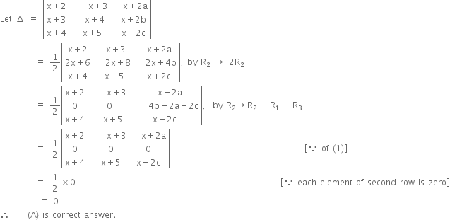 Let space increment space equals space open vertical bar table row cell straight x plus 2 end cell cell space space space space space straight x plus 3 end cell cell space space space straight x plus 2 straight a end cell row cell straight x plus 3 end cell cell space space space straight x plus 4 end cell cell space space straight x plus 2 straight b end cell row cell straight x plus 4 end cell cell space space straight x plus 5 end cell cell space space straight x plus 2 straight c end cell end table close vertical bar
space space space space space space space space space space equals space 1 half open vertical bar table row cell straight x plus 2 end cell cell space space straight x plus 3 end cell cell space space straight x plus 2 straight a end cell row cell 2 straight x plus 6 end cell cell space space space 2 straight x plus 8 end cell cell space space space 2 straight x plus 4 straight b end cell row cell straight x plus 4 end cell cell space straight x plus 5 end cell cell space space straight x plus 2 straight c end cell end table close vertical bar comma space by space straight R subscript 2 space rightwards arrow space 2 straight R subscript 2
space space space space space space space space space space equals space 1 half open vertical bar table row cell straight x plus 2 end cell cell space space space space space straight x plus 3 end cell cell space space space straight x plus 2 straight a end cell row 0 cell space 0 end cell cell space space space space space 4 straight b minus 2 straight a minus 2 straight c end cell row cell straight x plus 4 end cell cell space space space straight x plus 5 end cell cell straight x plus 2 straight c end cell end table close vertical bar comma space space by space straight R subscript 2 rightwards arrow straight R subscript 2 space minus straight R subscript 1 space minus straight R subscript 3
space space space space space space space space space space equals space 1 half open vertical bar table row cell straight x plus 2 end cell cell space space space space space straight x plus 3 end cell cell space space space straight x plus 2 straight a end cell row 0 cell space space 0 end cell 0 row cell straight x plus 4 end cell cell space space straight x plus 5 end cell cell straight x plus 2 straight c end cell end table close vertical bar space space space space space space space space space space space space space space space space space space space space space space space space space space space space space space space space space space space space space space open square brackets because space of space left parenthesis 1 right parenthesis close square brackets
space space space space space space space space space space equals space 1 half cross times 0 space space space space space space space space space space space space space space space space space space space space space space space space space space space space space space space space space space space space space space space space space space space space space space space space space space space space space space space space space space open square brackets because space each space element space of space second space row space is space zero close square brackets
space space space space space space space space space space space equals space 0
therefore space space space space space left parenthesis straight A right parenthesis space is space correct space answer.
space space space space space space