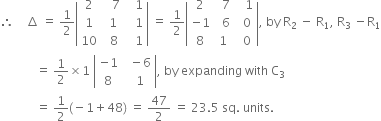 therefore space space space space increment space equals space 1 half open vertical bar table row 2 cell space space space 7 end cell cell space space space 1 end cell row 1 cell space 1 end cell cell space space space 1 end cell row 10 cell space space 8 end cell cell space space space 1 end cell end table close vertical bar space equals space 1 half open vertical bar table row 2 cell space space 7 end cell cell space space space 1 end cell row cell negative 1 end cell cell space space 6 end cell cell space space 0 end cell row 8 1 cell space space 0 end cell end table close vertical bar comma space by space straight R subscript 2 space minus space straight R subscript 1 comma space straight R subscript 3 space minus straight R subscript 1
space space space space space space space space space space space space equals space 1 half cross times 1 space open vertical bar table row cell negative 1 end cell cell space space minus 6 end cell row 8 cell space space 1 end cell end table close vertical bar comma space by space expanding space with space straight C subscript 3
space space space space space space space space space space space space equals space 1 half left parenthesis negative 1 plus 48 right parenthesis space equals space 47 over 2 space equals space 23.5 space sq. space units. space