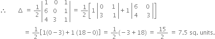 therefore space space space space space space space increment space equals space 1 half open vertical bar table row 1 cell space space 0 end cell cell space space 1 end cell row 6 cell space 0 end cell cell space space 1 end cell row 4 cell space 3 end cell cell space space 1 end cell end table close vertical bar space equals space 1 half open square brackets 1 space open vertical bar table row 0 cell space space space 1 end cell row 3 cell space space space space 1 end cell end table close vertical bar plus 1 space open vertical bar table row 6 cell space space space 0 end cell row 4 cell space space space space 3 end cell end table close vertical bar close square brackets
space space space space space space space space space space space space space space space space equals space 1 half open square brackets 1 left parenthesis 0 minus 3 right parenthesis plus 1 space left parenthesis 18 minus 0 right parenthesis close square brackets space equals space 1 half left parenthesis negative 3 plus 18 right parenthesis space equals space 15 over 2 space equals space 7.5 space sq. space units.