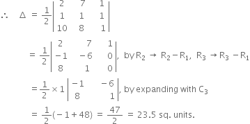 therefore space space space space increment space equals space 1 half open vertical bar table row 2 cell space space space space 7 end cell cell space space space space 1 end cell row 1 cell space space space 1 end cell cell space space space space 1 end cell row 10 cell space space space 8 end cell cell space space space space space 1 end cell end table close vertical bar
space space space space space space space space space space space space space equals space 1 half open vertical bar table row 2 cell space space space space space space space 7 end cell cell space space space space space 1 end cell row cell negative 1 end cell cell space space space minus 6 end cell cell space space space space space 0 end cell row 8 cell space space space space space 1 end cell cell space space space space space 0 end cell end table close vertical bar comma space space by space straight R subscript 2 space rightwards arrow space straight R subscript 2 minus straight R subscript 1 comma space space straight R subscript 3 space rightwards arrow straight R subscript 3 space minus straight R subscript 1
space space space space space space space space space space space space space space equals 1 half cross times 1 space open vertical bar table row cell negative 1 end cell cell space space space space space minus 6 end cell row 8 cell space space space space space space space space space space 1 end cell end table close vertical bar comma space by space expanding space with space straight C subscript 3
space space space space space space space space space space space space space space equals space 1 half left parenthesis negative 1 plus 48 right parenthesis space equals space 47 over 2 space equals space 23.5 space sq. space units. space