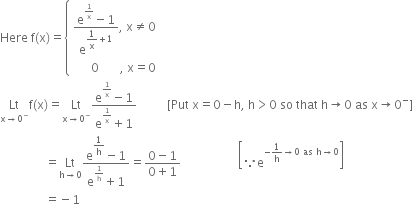 Here space straight f left parenthesis straight x right parenthesis equals open curly brackets table attributes columnalign left end attributes row cell fraction numerator straight e to the power of 1 over straight x end exponent minus 1 over denominator straight e to the power of begin display style 1 over straight x plus 1 end style end exponent end fraction comma space straight x not equal to 0 end cell row cell space space space space space space 0 space space space space space space space comma space straight x equals 0 end cell end table close
Lt with straight x rightwards arrow 0 to the power of minus below straight f left parenthesis straight x right parenthesis equals Lt with straight x rightwards arrow 0 to the power of minus below fraction numerator straight e to the power of 1 over straight x end exponent minus 1 over denominator straight e to the power of 1 over straight x end exponent plus 1 end fraction space space space space space space space space space space left square bracket Put space straight x equals 0 minus straight h comma space straight h greater than 0 space so space that space straight h rightwards arrow 0 space as space straight x rightwards arrow 0 to the power of minus right square bracket
space space space space space space space space space space space space space space space equals Lt with straight h rightwards arrow 0 below fraction numerator straight e to the power of begin display style 1 over straight h end style end exponent minus 1 over denominator straight e to the power of 1 over straight h end exponent plus 1 end fraction equals fraction numerator 0 minus 1 over denominator 0 plus 1 end fraction space space space space space space space space space space space space space space space space space space space open square brackets because straight e to the power of negative 1 over straight h rightwards arrow 0 space as space straight h rightwards arrow 0 end exponent close square brackets
space space space space space space space space space space space space space space space equals negative 1