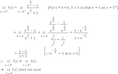 Lt with straight x rightwards arrow 0 to the power of plus below straight f left parenthesis straight x right parenthesis equals Lt with straight x rightwards arrow 0 to the power of plus below fraction numerator straight e to the power of begin display style 1 over straight x end style end exponent minus 1 over denominator straight e to the power of 1 over straight x end exponent plus 1 end fraction space space space space space space space space space space left square bracket Put space straight x equals 0 plus straight h comma space straight h greater than 0 space so space that space straight h rightwards arrow 0 space as space straight x rightwards arrow 0 to the power of plus right square bracket
space space space space space space space space space space space space space space space equals Lt with straight h rightwards arrow 0 below fraction numerator straight e to the power of begin display style 1 over straight h end style end exponent minus 1 over denominator straight e to the power of 1 over straight h end exponent plus 1 end fraction equals Lt with straight h rightwards arrow 0 below fraction numerator begin display style straight e to the power of begin display style 1 over straight h end style end exponent over straight e to the power of begin display style 1 over straight h end style end exponent end style minus begin display style 1 over straight e to the power of begin display style 1 over straight h end style end exponent end style over denominator straight e to the power of begin display style 1 over straight h end style end exponent over straight e to the power of begin display style 1 over straight h end style end exponent plus 1 over straight e to the power of begin display style 1 over straight h end style end exponent end fraction equals fraction numerator 1 minus straight e to the power of negative begin display style 1 over straight h end style end exponent over denominator 1 plus straight e to the power of negative 1 over straight h end exponent end fraction
space space space space space space space space space space space space space space space space equals fraction numerator 1 minus 0 over denominator 1 plus 0 end fraction space space space space space space space space space space space space space space space space space space space open square brackets because straight e to the power of negative 1 over straight h end exponent rightwards arrow 0 space as space straight h rightwards arrow 0 close square brackets space space
therefore space Lt with straight x rightwards arrow 0 to the power of minus below straight f left parenthesis straight x right parenthesis not equal to Lt with straight x rightwards arrow 0 to the power of plus below straight f left parenthesis straight x right parenthesis
rightwards double arrow space Lt with straight x rightwards arrow 0 below straight f left parenthesis straight x right parenthesis space does space not space exist