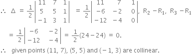 therefore space space increment space equals space 1 half open vertical bar table row 11 cell space space 7 end cell cell space space 1 end cell row 5 cell space space 5 end cell cell space space 1 end cell row cell negative 1 end cell cell space space 3 end cell cell space space 1 end cell end table close vertical bar space space space equals space 1 half open vertical bar table row 11 cell space space space space 7 end cell cell space space space space 1 end cell row cell negative 6 end cell cell space minus 2 end cell cell space space space space 0 end cell row cell negative 12 end cell cell space minus 4 end cell cell space space space space 0 end cell end table close vertical bar comma space space straight R subscript 2 space minus straight R subscript 1 comma space space straight R subscript 3 space minus straight R subscript 1
space space space space space equals space 1 half open vertical bar table row cell negative 6 end cell cell space space space minus 2 end cell row cell negative 12 end cell cell space space space minus 4 end cell end table close vertical bar space equals space 1 half left parenthesis 24 minus 24 right parenthesis space equals space 0.
therefore space space space given space points space left parenthesis 11 comma space 7 right parenthesis comma space left parenthesis 5 comma space 5 right parenthesis space and space left parenthesis negative 1 comma space 3 right parenthesis space are space collinear.
space space space space space
