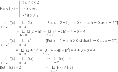 Here space straight f left parenthesis straight x right parenthesis equals open curly brackets table attributes columnalign left end attributes row cell table row cell 2 straight x end cell end table if space straight x less than 2 end cell row cell table row cell 2 space if space straight x equals 2 end cell row cell straight x squared space if space straight x greater than 2 end cell end table end cell end table close
space Lt with straight x rightwards arrow 2 to the power of minus below straight f left parenthesis straight x right parenthesis equals Lt with straight x rightwards arrow 2 to the power of minus below 2 straight x space space space space space space space space space space space space space space space space left square bracket Put space straight x equals 2 minus straight h comma space straight h greater than 0 space si space that space straight h rightwards arrow 0 space as space straight x rightwards arrow 2 to the power of minus right square bracket
space space space space space space space space space space space space space space space space space space equals Lt with straight h rightwards arrow 0 below open curly brackets 2 left parenthesis 2 minus straight h right parenthesis close curly brackets equals Lt with straight h rightwards arrow 0 below left parenthesis 4 minus 2 straight h right parenthesis equals 4 minus 0 equals 4
space Lt with straight x rightwards arrow 2 to the power of plus below straight f left parenthesis straight x right parenthesis equals Lt with straight x rightwards arrow 2 to the power of plus below straight x squared space space space space space space space space space space space space space space space space left square bracket Put space straight x equals 2 plus straight h comma space straight h greater than 0 space si space that space straight h rightwards arrow 0 space as space straight x rightwards arrow 2 to the power of plus right square bracket
space space space space space space space space space space space space space space space space space equals Lt with straight h rightwards arrow 0 below left parenthesis 2 plus straight h right parenthesis squared equals Lt with straight h rightwards arrow 0 below left parenthesis 4 plus 4 straight h plus straight h squared right parenthesis equals 4 plus 0 plus 0 equals 4
space Lt with straight x rightwards arrow 2 to the power of minus below straight f left parenthesis straight x right parenthesis equals Lt with straight x rightwards arrow 2 to the power of plus below straight f left parenthesis straight x right parenthesis equals 4 space space space space space space space rightwards double arrow space Lt with straight x rightwards arrow 2 below straight f left parenthesis straight x right parenthesis equals 4
But space space space space straight f left parenthesis 2 right parenthesis equals 2 space space space space space space space space space space space space space space space space space space space space space space space space space space rightwards double arrow space Lt with straight x rightwards arrow 2 below straight f left parenthesis straight x right parenthesis not equal to straight f left parenthesis 2 right parenthesis