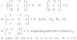 therefore space space space 1 half open vertical bar table row 3 cell space space minus 2 end cell cell space space 1 end cell row straight x cell space 2 end cell cell space 1 end cell row 8 cell space 8 end cell cell space space 1 end cell end table close vertical bar space equals space 0 space space space space space rightwards double arrow space space space space space space space open vertical bar table row 3 cell negative 2 end cell 1 row straight x 2 1 row 8 8 1 end table close vertical bar space equals space 0
rightwards double arrow space space open vertical bar table row 3 cell space space minus 2 end cell cell space space 1 end cell row cell straight x minus 3 end cell cell space space 4 end cell cell space space space 0 end cell row 5 cell space 10 end cell cell space space space 0 end cell end table close vertical bar space equals space 0 comma space space space by space straight R subscript 2 space minus straight R subscript 1 comma space space straight R subscript 3 space minus straight R subscript 1
rightwards double arrow space open vertical bar table row cell straight x minus 3 end cell cell space space space space space 4 end cell row 5 cell space space space 10 end cell end table close vertical bar space equals space 0 comma space expanding space with space third space column space straight C subscript 3.
rightwards double arrow space space 10 left parenthesis straight x minus 3 right parenthesis minus 20 space equals space 0 space space space space rightwards double arrow space space straight x minus 3 minus 2 space equals 0 space space space space rightwards double arrow space space space straight x space equals space 5.