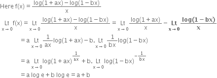 Here space straight f left parenthesis straight x right parenthesis equals fraction numerator log left parenthesis 1 plus ax right parenthesis minus log left parenthesis 1 minus bx right parenthesis over denominator straight x end fraction
space Lt with straight x rightwards arrow 0 below straight f left parenthesis straight x right parenthesis equals Lt with straight x rightwards arrow 0 below fraction numerator log left parenthesis 1 plus ax right parenthesis minus log left parenthesis 1 minus bx right parenthesis over denominator straight x end fraction equals Lt with straight x rightwards arrow 0 below fraction numerator log left parenthesis 1 plus ax right parenthesis over denominator straight x end fraction minus bold Lt with bold x bold rightwards arrow bold 0 below fraction numerator bold log bold left parenthesis bold 1 bold minus bold bx bold right parenthesis over denominator bold x end fraction
space space space space space space space space space space space space space equals straight a space Lt with straight x rightwards arrow 0 below 1 over ax log left parenthesis 1 plus ax right parenthesis minus straight b. Lt with straight x rightwards arrow 0 below 1 over bx log left parenthesis 1 minus bx right parenthesis
space space space space space space space space space space space space space equals straight a space Lt with straight x rightwards arrow 0 below log left parenthesis 1 plus ax right parenthesis to the power of 1 over ax end exponent plus straight b. Lt with straight x rightwards arrow 0 below log left parenthesis 1 minus bx right parenthesis to the power of negative 1 over bx end exponent
space space space space space space space space space space space space space equals straight a space log space straight e plus straight b space log space straight e equals straight a plus straight b