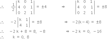 therefore space space space space space space space 1 half open vertical bar table row straight k cell space space 0 end cell cell space space 1 end cell row 4 cell space 0 end cell cell space space 1 end cell row 0 cell space space 2 end cell cell space space 1 end cell end table close vertical bar space equals space plus-or-minus 4 space space space space space space space space space space space space space space space rightwards double arrow space space space space space space space space space space open vertical bar table row straight k cell space space 0 end cell cell space space 1 end cell row 4 cell space space 0 end cell cell space space space 1 end cell row 0 cell space space 2 end cell cell space space space 1 end cell end table close vertical bar space equals space plus-or-minus 8
therefore space space space space space space minus 2 space open vertical bar table row straight k cell space space 1 end cell row 4 cell space space 1 end cell end table close vertical bar space equals space plus-or-minus 8 space space space space space space space space space space space space space space space space space space space space space space space rightwards double arrow space space space minus 2 left parenthesis straight k minus 4 right parenthesis space equals space plus-or-minus 8
therefore space space space space space minus 2 space straight k space plus space 8 space equals space 8 comma space space minus 8 space space space space space space space space space space space space space space space space space space space space space rightwards double arrow space minus 2 space straight k space equals space 0 comma space space minus 16
therefore space space space space space space space space space straight k space equals space 0 comma space space 8 space space space space space space space space space space