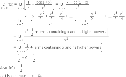 space Lt with straight x rightwards arrow 0 below straight f left parenthesis straight x right parenthesis equals Lt with straight x rightwards arrow 0 below open square brackets 1 over straight x minus fraction numerator log left parenthesis 1 plus straight x right parenthesis over denominator straight x squared end fraction close square brackets equals Lt with straight x rightwards arrow 0 below fraction numerator straight x minus log left parenthesis 1 plus straight x right parenthesis over denominator straight x squared end fraction
space space space space space space space space space space space space space space equals Lt with straight x rightwards arrow 0 below fraction numerator straight x minus open square brackets straight x minus begin display style straight x over 2 squared end style plus begin display style straight x cubed over 3 end style minus begin display style straight x to the power of 4 over 4 end style plus..... close square brackets over denominator straight x squared end fraction equals Lt with straight x rightwards arrow 0 below fraction numerator begin display style straight x over 2 squared minus plus plus.... straight x cubed over 3 straight x to the power of 4 over 4 end style over denominator blank end fraction
space space space space space space space space space space space space space space equals Lt with straight x rightwards arrow 0 below fraction numerator straight x squared open square brackets begin display style 1 half plus terms space containing space straight x space and space its space higher space powers end style close square brackets over denominator straight x squared end fraction
space space space space space space space space space space space space space space equals Lt with straight x rightwards arrow 0 below open square brackets 1 half plus terms space containing space straight x space and space its space higher space powers close square brackets
space space space space space space space space space space space space space space equals 1 half plus 0 equals 1 half
Also space space straight f left parenthesis 0 right parenthesis equals 1 half
therefore space straight f space is space continous space at space straight x equals 0 straight a