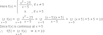 Here space straight f left parenthesis straight x right parenthesis equals open curly brackets table attributes columnalign left end attributes row cell fraction numerator straight x squared minus 25 over denominator straight x minus 5 end fraction comma space if space straight x not equal to 5 end cell row cell space space space space space space space straight k space space space space space space space comma space if space straight x equals 5 end cell end table close
space Lt with straight x rightwards arrow 5 below straight f left parenthesis straight x right parenthesis equals Lt with straight x rightwards arrow 0 below fraction numerator straight x squared minus 25 over denominator straight x minus 5 end fraction equals Lt with straight x rightwards arrow 5 below fraction numerator left parenthesis straight x minus 5 right parenthesis left parenthesis straight x plus 5 right parenthesis over denominator straight x minus 5 end fraction equals Lt with straight x rightwards arrow 5 below left parenthesis straight x plus 5 right parenthesis equals 5 plus 5 equals 10
Since space straight f left parenthesis straight x right parenthesis space is space continous space at space straight x equals 5
therefore space space space space straight f left parenthesis 5 right parenthesis equals Lt with straight x rightwards arrow 5 below straight f left parenthesis straight x right parenthesis space space space space rightwards double arrow space straight k equals 10