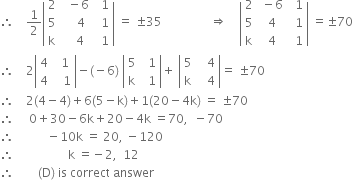 therefore space space space space 1 half open vertical bar table row 2 cell space space minus 6 end cell cell space space 1 end cell row 5 cell space space space space 4 end cell cell space space 1 end cell row straight k cell space space space 4 end cell cell space space 1 end cell end table close vertical bar space equals space plus-or-minus 35 space space space space space space space space space space space space space space space space rightwards double arrow space space space space open vertical bar table row 2 cell space minus 6 end cell cell space space 1 end cell row 5 cell space 4 end cell cell space space 1 end cell row straight k cell space 4 end cell cell space space 1 end cell end table close vertical bar space equals plus-or-minus 70
therefore space space space space 2 open vertical bar table row 4 cell space space 1 end cell row 4 cell space space space 1 end cell end table close vertical bar minus left parenthesis negative 6 right parenthesis space open vertical bar table row 5 cell space space 1 end cell row straight k cell space space 1 end cell end table close vertical bar plus space open vertical bar table row 5 cell space space space 4 end cell row straight k cell space space space 4 end cell end table close vertical bar equals space plus-or-minus 70
therefore space space space space 2 left parenthesis 4 minus 4 right parenthesis plus 6 left parenthesis 5 minus straight k right parenthesis plus 1 left parenthesis 20 minus 4 straight k right parenthesis space equals space plus-or-minus 70
therefore space space space space space 0 plus 30 minus 6 straight k plus 20 minus 4 straight k space equals 70 comma space space minus 70
therefore space space space space space space space space space space space minus 10 straight k space equals space 20 comma space minus 120
therefore space space space space space space space space space space space space space space space space space space straight k space equals negative 2 comma space space 12
therefore space space space space space space space space left parenthesis straight D right parenthesis space is space correct space answer