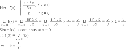 Here space straight f left parenthesis straight x right parenthesis equals open curly brackets table attributes columnalign left end attributes row cell fraction numerator sin space 5 straight x over denominator 3 straight x end fraction comma space if space straight x not equal to 0 end cell row cell space space space space space space straight k space space space space space space comma space if space straight x equals 0 end cell end table close space
space Lt with straight x rightwards arrow 0 below straight f left parenthesis straight x right parenthesis equals Lt with straight x rightwards arrow 0 below fraction numerator sin space 5 straight x over denominator 3 straight x end fraction equals Lt with straight x rightwards arrow 0 below fraction numerator sin space 5 straight x over denominator 5 straight x end fraction cross times 5 over 3 equals 5 over 3 space Lt with straight x rightwards arrow 0 below fraction numerator sin space 5 straight x over denominator 5 straight x end fraction equals 5 over 3 cross times 1 equals 5 over 3
Since space straight f left parenthesis straight x right parenthesis space is space continous space at space straight x equals 0
therefore space straight f left parenthesis 0 right parenthesis equals Lt with straight x rightwards arrow 0 below straight f left parenthesis straight x right parenthesis
rightwards double arrow space space space space space straight k equals 5 over 3