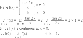 Here space straight f left parenthesis straight x right parenthesis equals open curly brackets table attributes columnalign left end attributes row cell fraction numerator tan space 2 straight x over denominator straight x end fraction comma space straight x not equal to 0 end cell row cell space space space space space space space straight k space space space space space space comma space straight x equals 0 end cell end table close
space Lt with straight x rightwards arrow 0 below straight f left parenthesis straight x right parenthesis equals Lt with straight x rightwards arrow 0 below fraction numerator tan space 2 straight x over denominator straight x end fraction equals 2 space Lt with straight x rightwards arrow 0 below fraction numerator tan space 2 straight x space over denominator 2 straight x end fraction equals 2 cross times 1 equals 2
Since space straight f left parenthesis straight x right parenthesis space is space continous space at space straight x equals 0.
space therefore straight f left parenthesis 0 right parenthesis equals Lt with straight x rightwards arrow 0 below straight f left parenthesis straight x right parenthesis space space space space space space space space space space space space space space space space space space space rightwards double arrow space straight k equals 2.