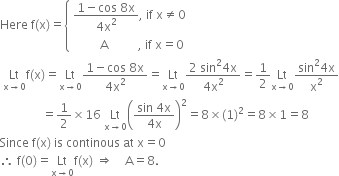 Here space straight f left parenthesis straight x right parenthesis equals open curly brackets table attributes columnalign left end attributes row cell fraction numerator 1 minus cos space 8 straight x over denominator 4 straight x squared end fraction comma space if space straight x not equal to 0 end cell row cell space space space space space space space space space straight A space space space space space space space space space space comma space if space straight x equals 0 end cell end table close
space Lt with straight x rightwards arrow 0 below straight f left parenthesis straight x right parenthesis equals Lt with straight x rightwards arrow 0 below fraction numerator 1 minus cos space 8 straight x over denominator 4 straight x squared end fraction equals Lt with straight x rightwards arrow 0 below fraction numerator 2 space sin squared 4 straight x over denominator 4 straight x squared end fraction equals 1 half Lt with straight x rightwards arrow 0 below fraction numerator sin squared 4 straight x over denominator straight x squared end fraction
space space space space space space space space space space space space space space equals 1 half cross times 16 space Lt with straight x rightwards arrow 0 below open parentheses fraction numerator sin space 4 straight x over denominator 4 straight x end fraction close parentheses squared equals 8 cross times left parenthesis 1 right parenthesis squared equals 8 cross times 1 equals 8
Since space straight f left parenthesis straight x right parenthesis space is space continous space at space straight x equals 0
therefore space straight f left parenthesis 0 right parenthesis equals Lt with straight x rightwards arrow 0 below straight f left parenthesis straight x right parenthesis space rightwards double arrow space space space space straight A equals 8.