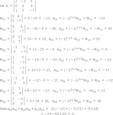 Let space increment space equals space open vertical bar table row 2 cell space space minus 3 end cell cell space space 5 end cell row 6 cell space space 0 end cell cell space space 4 end cell row 1 cell space space 5 end cell cell space space minus 7 end cell end table close vertical bar
straight M subscript 11 space equals space open vertical bar table row 0 4 row 5 cell negative 7 end cell end table close vertical bar space equals space 0 minus 20 space equals space minus 20 comma space space straight A subscript 11 space equals space left parenthesis negative 1 right parenthesis to the power of 1 plus 1 end exponent straight M subscript 11 space equals space straight M subscript 11 space equals space minus 20
straight M subscript 12 space equals space open vertical bar table row 6 cell space space space space 4 end cell row 1 cell space space space minus 7 end cell end table close vertical bar space equals space minus 42 minus 4 space equals space minus 46 comma space space straight A subscript 12 space equals space left parenthesis negative 1 right parenthesis to the power of 1 plus 2 end exponent space straight M subscript 12 space equals space minus straight M subscript 12 space equals space 46
straight M subscript 13 space equals space open vertical bar table row cell 6 space end cell cell space space 0 end cell row 1 cell space space 5 end cell end table close vertical bar space equals space 30 minus 0 space equals space 30 comma space space straight A subscript 13 space equals space left parenthesis negative 1 right parenthesis to the power of 1 plus 3 end exponent space space space straight M subscript 13 space equals space straight M subscript 13 space equals space 30
straight M subscript 21 space equals space open vertical bar table row cell negative 3 end cell cell space space space space space 5 end cell row 5 cell space space minus 7 end cell end table close vertical bar space equals space 21 minus 25 space equals negative 4 comma space space straight A subscript 21 space equals space left parenthesis negative 1 right parenthesis to the power of 2 plus 1 end exponent straight M subscript 21 space equals space minus straight M subscript 21 space equals space 4
straight M subscript 22 space equals space open vertical bar table row 2 cell space space space space space space space space 5 end cell row 1 cell space space space space minus 7 end cell end table close vertical bar space equals space minus 14 minus 5 space equals space minus 19 comma space straight A subscript 22 space equals space left parenthesis negative 1 right parenthesis to the power of 2 plus 2 end exponent straight M subscript 22 space equals space straight M subscript 22 space equals space minus 19
straight M subscript 23 space equals space open vertical bar table row 2 cell space space space space minus 3 end cell row 1 cell space space space space space space space 5 end cell end table close vertical bar space equals space 10 plus 3 space equals space 13 comma space space space straight A subscript 23 space equals space left parenthesis negative 1 right parenthesis to the power of 2 plus 3 end exponent straight M subscript 23 space equals space minus straight M subscript 23 space equals space minus 13
straight M subscript 31 space equals space open vertical bar table row cell negative 3 end cell cell space space space 5 end cell row 0 cell space space space space space 4 space end cell end table close vertical bar space equals space minus 12 minus 0 space equals space minus 12 comma space space straight A subscript 31 space equals space left parenthesis negative 1 right parenthesis to the power of 3 plus 1 end exponent straight M subscript 31 space equals space straight M subscript 31 space equals space minus 12
straight M subscript 32 space equals space open vertical bar table row 2 cell space space space 5 end cell row 6 cell space space space space 4 end cell end table close vertical bar space equals 8 minus 30 space equals space minus 22 comma space space space straight A subscript 32 space equals space left parenthesis negative 1 right parenthesis to the power of 3 plus 2 end exponent straight M subscript 32 space equals space minus straight M subscript 33 space equals space 22
straight M subscript 33 space equals space open vertical bar table row 2 cell space space minus 3 end cell row 6 cell space space space space space space 0 end cell end table close vertical bar space equals space 0 plus 18 space equals space 18 comma space space space straight A subscript 33 space equals space left parenthesis negative 1 right parenthesis to the power of 3 plus 3 end exponent straight M subscript 33 space equals space straight M subscript 33 space equals space 18
Now space straight a subscript 11 straight A subscript 31 plus straight a subscript 12 straight A subscript 32 plus straight a subscript 13 straight A subscript 13 space equals space space space left parenthesis 2 right parenthesis thin space left parenthesis negative 12 right parenthesis plus left parenthesis negative 3 right parenthesis thin space left parenthesis 22 right parenthesis space plus space left parenthesis 5 right parenthesis thin space left parenthesis 18 right parenthesis
space space space space space space space space space space space space space space space space space space space space space space space space space space space space space space space space space space space space space space space space space space space space space space space space space space space space equals negative 24 minus 66 plus 90 space equals space 0.