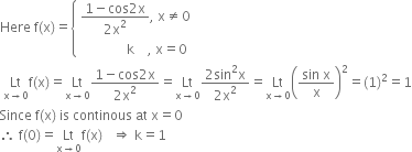 Here space straight f left parenthesis straight x right parenthesis equals open curly brackets table attributes columnalign left end attributes row cell fraction numerator 1 minus cos 2 straight x over denominator 2 straight x squared end fraction comma space straight x not equal to 0 end cell row cell space space space space space space space space space space space space space space straight k space space space space comma space straight x equals 0 end cell end table close
space Lt with straight x rightwards arrow 0 below straight f left parenthesis straight x right parenthesis equals Lt with straight x rightwards arrow 0 below fraction numerator 1 minus cos 2 straight x over denominator 2 straight x squared end fraction equals Lt with straight x rightwards arrow 0 below fraction numerator 2 sin squared straight x over denominator 2 straight x squared end fraction equals Lt with straight x rightwards arrow 0 below open parentheses fraction numerator sin space straight x over denominator straight x end fraction close parentheses squared equals left parenthesis 1 right parenthesis squared equals 1
Since space straight f left parenthesis straight x right parenthesis space is space continous space at space straight x equals 0
therefore space straight f left parenthesis 0 right parenthesis equals Lt with straight x rightwards arrow 0 below straight f left parenthesis straight x right parenthesis space space space rightwards double arrow space straight k equals 1