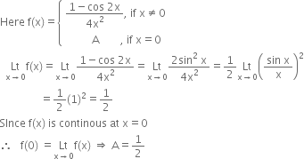 Here space straight f left parenthesis straight x right parenthesis equals open curly brackets table attributes columnalign left end attributes row cell fraction numerator 1 minus cos space 2 straight x over denominator 4 straight x squared end fraction comma space if space straight x not equal to 0 end cell row cell space space space space space space space space space space straight A space space space space space space space space comma space if space straight x equals 0 end cell end table close
space space Lt with straight x rightwards arrow 0 below straight f left parenthesis straight x right parenthesis equals Lt with straight x rightwards arrow 0 below fraction numerator 1 minus cos space 2 straight x over denominator 4 straight x squared end fraction equals Lt with straight x rightwards arrow 0 below fraction numerator 2 sin squared space straight x over denominator 4 straight x squared end fraction equals 1 half Lt with straight x rightwards arrow 0 below open parentheses fraction numerator sin space straight x over denominator straight x end fraction close parentheses squared
space space space space space space space space space space space space space space space equals 1 half left parenthesis 1 right parenthesis squared equals 1 half
SInce space straight f left parenthesis straight x right parenthesis space is space continous space at space straight x equals 0
therefore space space space straight f left parenthesis 0 right parenthesis space equals Lt with straight x rightwards arrow 0 below straight f left parenthesis straight x right parenthesis space rightwards double arrow space straight A equals 1 half